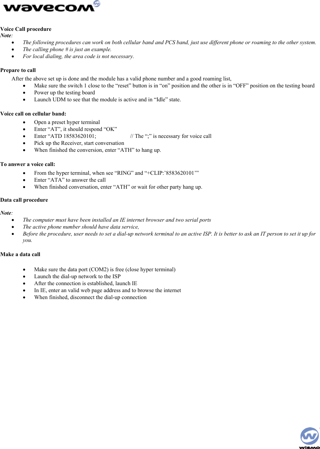 Voice Call procedure Note: • The following procedures can work on both cellular band and PCS band, just use different phone or roaming to the other system. • The calling phone # is just an example. • For local dialing, the area code is not necessary. Prepare to call After the above set up is done and the module has a valid phone number and a good roaming list, • Make sure the switch 1 close to the “reset” button is in “on” position and the other is in “OFF” position on the testing board • Power up the testing board • Launch UDM to see that the module is active and in “Idle” state. Voice call on cellular band: • Open a preset hyper terminal • Enter “AT”, it should respond “OK” • Enter “ATD 18583620101; // The “;” is necessary for voice call • Pick up the Receiver, start conversation • When finished the conversion, enter “ATH” to hang up. To answer a voice call: • From the hyper terminal, when see “RING” and “+CLIP:’8583620101’” • Enter “ATA” to answer the call • When finished conversation, enter “ATH” or wait for other party hang up. Data call procedure Note: • The computer must have been installed an IE internet browser and two serial ports • The active phone number should have data service, • Before the procedure, user needs to set a dial-up network terminal to an active ISP. It is better to ask an IT person to set it up for you. Make a data call • Make sure the data port (COM2) is free (close hyper terminal) • Launch the dial-up network to the ISP • After the connection is established, launch IE • In IE, enter an valid web page address and to browse the internet • When finished, disconnect the dial-up connection