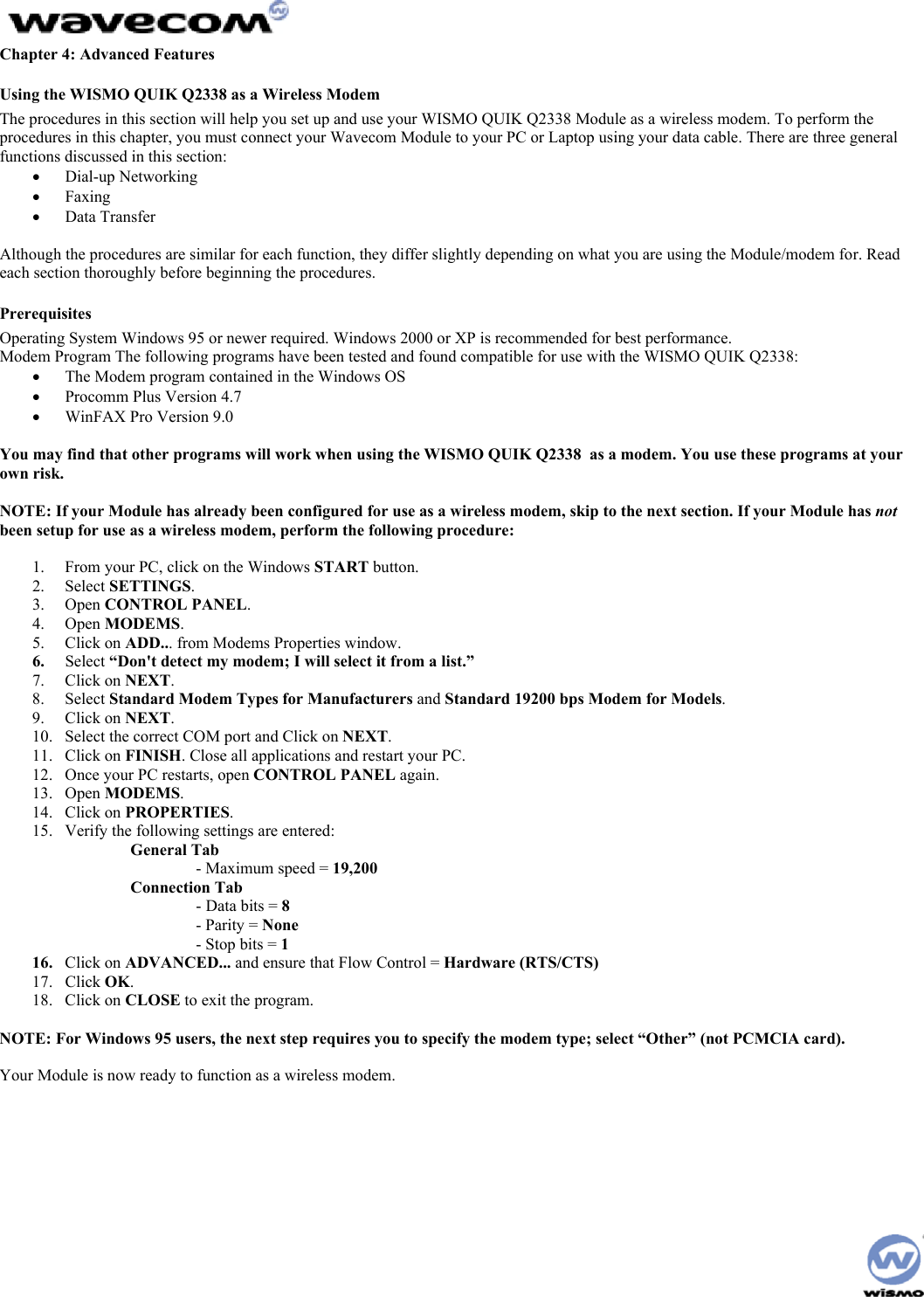 Chapter 4: Advanced Features Using the WISMO QUIK Q2338 as a Wireless Modem The procedures in this section will help you set up and use your WISMO QUIK Q2338 Module as a wireless modem. To perform the procedures in this chapter, you must connect your Wavecom Module to your PC or Laptop using your data cable. There are three general functions discussed in this section: • Dial-up Networking • Faxing • Data Transfer Although the procedures are similar for each function, they differ slightly depending on what you are using the Module/modem for. Read each section thoroughly before beginning the procedures. Prerequisites Operating System Windows 95 or newer required. Windows 2000 or XP is recommended for best performance. Modem Program The following programs have been tested and found compatible for use with the WISMO QUIK Q2338: • The Modem program contained in the Windows OS • Procomm Plus Version 4.7 • WinFAX Pro Version 9.0 You may find that other programs will work when using the WISMO QUIK Q2338 as a modem. You use these programs at your own risk. NOTE: If your Module has already been configured for use as a wireless modem, skip to the next section. If your Module has not been setup for use as a wireless modem, perform the following procedure: 1. From your PC, click on the Windows START button. 2. Select SETTINGS. 3. Open CONTROL PANEL. 4. Open MODEMS. 5. Click on ADD... from Modems Properties window. 6. Select “Don't detect my modem; I will select it from a list.” 7. Click on NEXT. 8. Select Standard Modem Types for Manufacturers and Standard 19200 bps Modem for Models. 9. Click on NEXT. 10. Select the correct COM port and Click on NEXT. 11. Click on FINISH. Close all applications and restart your PC. 12. Once your PC restarts, open CONTROL PANEL again. 13. Open MODEMS. 14. Click on PROPERTIES. 15. Verify the following settings are entered: General Tab - Maximum speed = 19,200 Connection Tab - Data bits = 8 - Parity = None - Stop bits = 1 16. Click on ADVANCED... and ensure that Flow Control = Hardware (RTS/CTS) 17. Click OK. 18. Click on CLOSE to exit the program. NOTE: For Windows 95 users, the next step requires you to specify the modem type; select “Other” (not PCMCIA card). Your Module is now ready to function as a wireless modem.