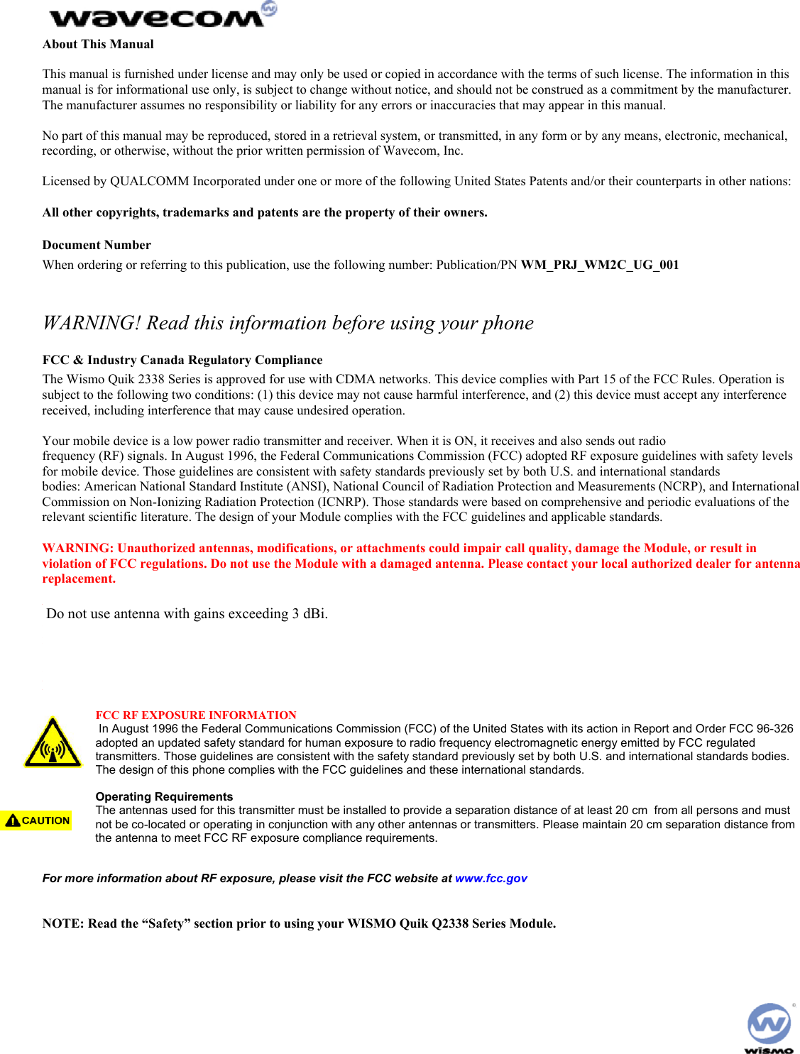 About This Manual This manual is furnished under license and may only be used or copied in accordance with the terms of such license. The information in this manual is for informational use only, is subject to change without notice, and should not be construed as a commitment by the manufacturer. The manufacturer assumes no responsibility or liability for any errors or inaccuracies that may appear in this manual. No part of this manual may be reproduced, stored in a retrieval system, or transmitted, in any form or by any means, electronic, mechanical, recording, or otherwise, without the prior written permission of Wavecom, Inc. Licensed by QUALCOMM Incorporated under one or more of the following United States Patents and/or their counterparts in other nations: All other copyrights, trademarks and patents are the property of their owners. Document Number When ordering or referring to this publication, use the following number: Publication/PN WM_PRJ_WM2C_UG_001 WARNING! Read this information before using your phone FCC & Industry Canada Regulatory Compliance The Wismo Quik 2338 Series is approved for use with CDMA networks. This device complies with Part 15 of the FCC Rules. Operation is subject to the following two conditions: (1) this device may not cause harmful interference, and (2) this device must accept any interference received, including interference that may cause undesired operation. Your mobile device is a low power radio transmitter and receiver. When it is ON, it receives and also sends out radio frequency (RF) signals. In August 1996, the Federal Communications Commission (FCC) adopted RF exposure guidelines with safety levels for mobile device. Those guidelines are consistent with safety standards previously set by both U.S. and international standards bodies: American National Standard Institute (ANSI), National Council of Radiation Protection and Measurements (NCRP), and International Commission on Non-Ionizing Radiation Protection (ICNRP). Those standards were based on comprehensive and periodic evaluations of the relevant scientific literature. The design of your Module complies with the FCC guidelines and applicable standards. WARNING: Unauthorized antennas, modifications, or attachments could impair call quality, damage the Module, or result in violation of FCC regulations. Do not use the Module with a damaged antenna. Please contact your local authorized dealer for antenna replacement. WARNING: BODY-WORN OPERATION – This device was tested for typical body-worn operations using the optional belt-clip/holster to provide a separation distance of 0.8-inches/2.0 cm from the body. To comply with FCC RF exposure requirements, a minimum separation distance of 0.8 inches/2.0 cm must be maintained between the user’s body and the belt-clip/holster, including the antenna, whether extended or retracted. Third party belt-clips, holsters, and similar accessories used by this device should not contain any metallic components. Body-worn accessories that do not meet these requirements may not comply with FCC RF exposure limits and should be avoided. FCC RF EXPOSURE INFORMATION In August 1996 the Federal Communications Commission (FCC) of the United States with its action in Report and Order FCC 96-326 adopted an updated safety standard for human exposure to radio frequency electromagnetic energy emitted by FCC regulated transmitters. Those guidelines are consistent with the safety standard previously set by both U.S. and international standards bodies. The design of this phone complies with the FCC guidelines and these international standards. Operating Requirements The antennas used for this transmitter must be installed to provide a separation distance of at least 20 cm from all persons and must not be co-located or operating in conjunction with any other antennas or transmitters. Please maintain 20 cm separation distance from the antenna to meet FCC RF exposure compliance requirements. For more information about RF exposure, please visit the FCC website at www.fcc.gov NOTE: Read the “Safety” section prior to using your WISMO Quik Q2338 Series Module. Do not use antenna with gains exceeding 3 dBi.