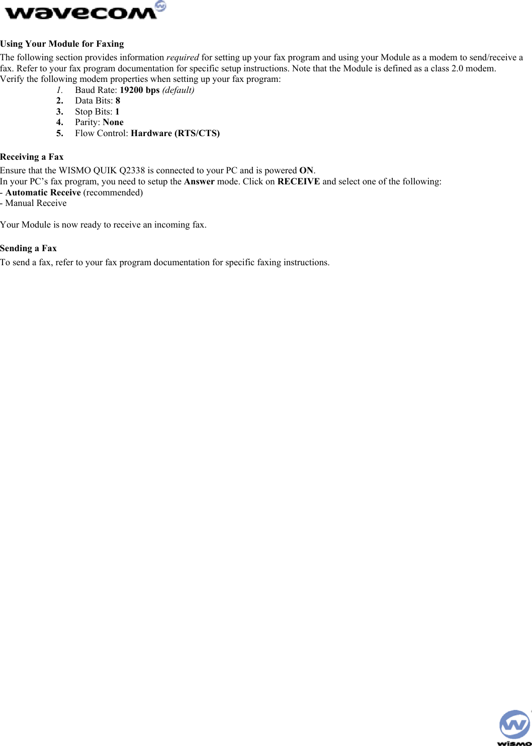 Using Your Module for Faxing The following section provides information required for setting up your fax program and using your Module as a modem to send/receive a fax. Refer to your fax program documentation for specific setup instructions. Note that the Module is defined as a class 2.0 modem. Verify the following modem properties when setting up your fax program: 1. Baud Rate: 19200 bps (default) 2. Data Bits: 8 3. Stop Bits: 1 4. Parity: None 5. Flow Control: Hardware (RTS/CTS) Receiving a Fax Ensure that the WISMO QUIK Q2338 is connected to your PC and is powered ON. In your PC’s fax program, you need to setup the Answer mode. Click on RECEIVE and select one of the following: - Automatic Receive (recommended) - Manual Receive Your Module is now ready to receive an incoming fax. Sending a Fax To send a fax, refer to your fax program documentation for specific faxing instructions.
