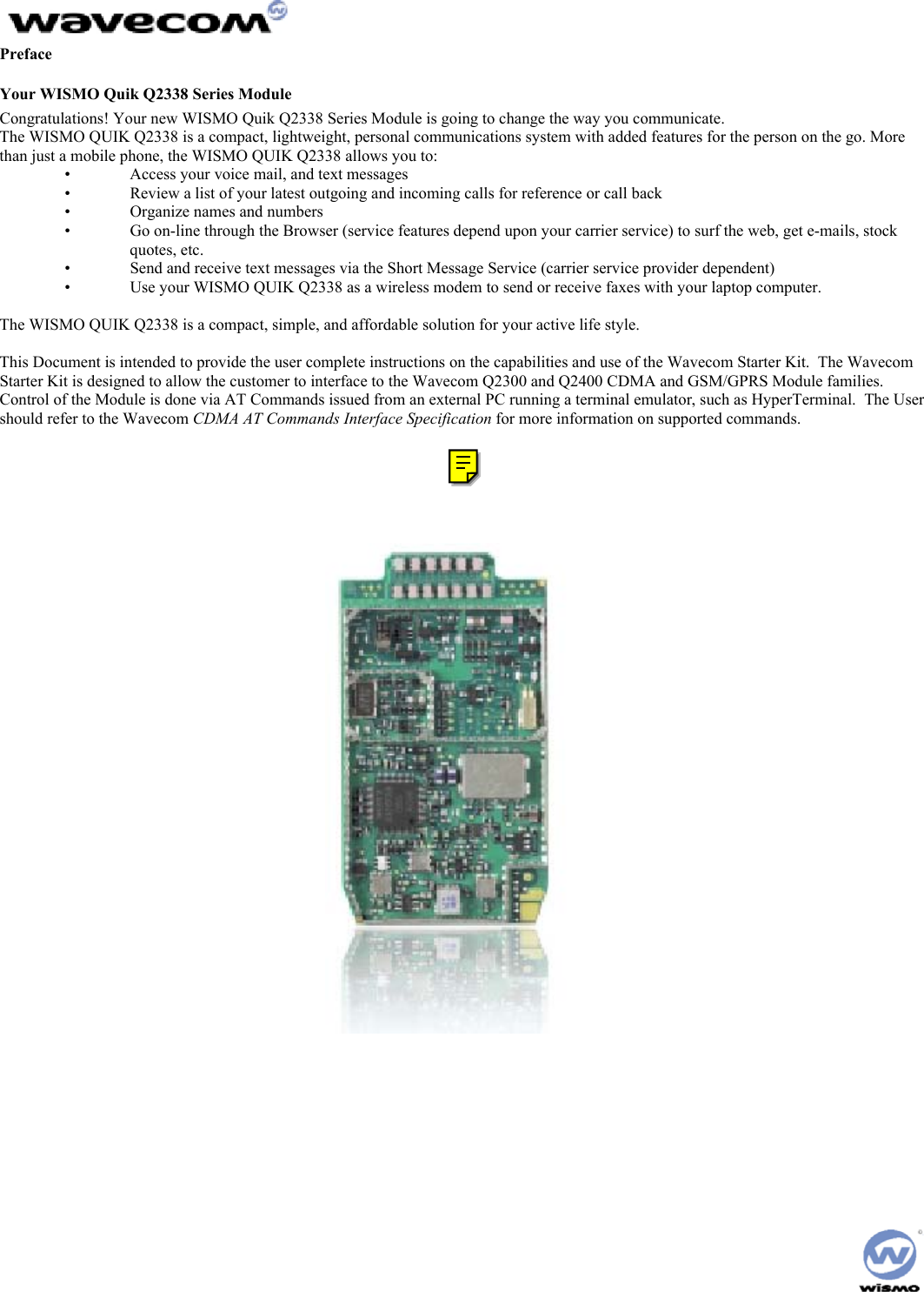  Preface Your WISMO Quik Q2338 Series Module Congratulations! Your new WISMO Quik Q2338 Series Module is going to change the way you communicate. The WISMO QUIK Q2338 is a compact, lightweight, personal communications system with added features for the person on the go. More than just a mobile phone, the WISMO QUIK Q2338 allows you to: •   Access your voice mail, and text messages •   Review a list of your latest outgoing and incoming calls for reference or call back •   Organize names and numbers •   Go on-line through the Browser (service features depend upon your carrier service) to surf the web, get e-mails, stock quotes, etc. •   Send and receive text messages via the Short Message Service (carrier service provider dependent) •   Use your WISMO QUIK Q2338 as a wireless modem to send or receive faxes with your laptop computer.  The WISMO QUIK Q2338 is a compact, simple, and affordable solution for your active life style.  This Document is intended to provide the user complete instructions on the capabilities and use of the Wavecom Starter Kit.  The Wavecom Starter Kit is designed to allow the customer to interface to the Wavecom Q2300 and Q2400 CDMA and GSM/GPRS Module families.  Control of the Module is done via AT Commands issued from an external PC running a terminal emulator, such as HyperTerminal.  The User should refer to the Wavecom CDMA AT Commands Interface Specification for more information on supported commands.  [b1] 