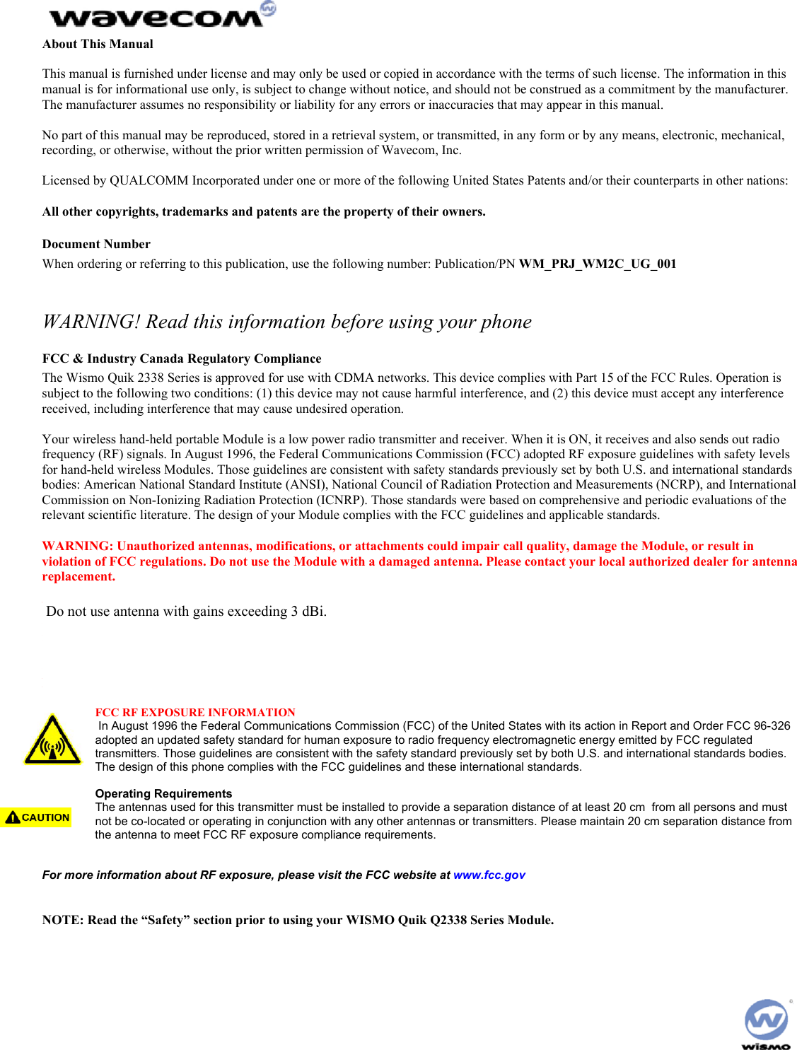 About This Manual This manual is furnished under license and may only be used or copied in accordance with the terms of such license. The information in this manual is for informational use only, is subject to change without notice, and should not be construed as a commitment by the manufacturer. The manufacturer assumes no responsibility or liability for any errors or inaccuracies that may appear in this manual. No part of this manual may be reproduced, stored in a retrieval system, or transmitted, in any form or by any means, electronic, mechanical, recording, or otherwise, without the prior written permission of Wavecom, Inc. Licensed by QUALCOMM Incorporated under one or more of the following United States Patents and/or their counterparts in other nations: All other copyrights, trademarks and patents are the property of their owners. Document Number When ordering or referring to this publication, use the following number: Publication/PN WM_PRJ_WM2C_UG_001 WARNING! Read this information before using your phone FCC & Industry Canada Regulatory Compliance The Wismo Quik 2338 Series is approved for use with CDMA networks. This device complies with Part 15 of the FCC Rules. Operation is subject to the following two conditions: (1) this device may not cause harmful interference, and (2) this device must accept any interference received, including interference that may cause undesired operation. Your wireless hand-held portable Module is a low power radio transmitter and receiver. When it is ON, it receives and also sends out radio frequency (RF) signals. In August 1996, the Federal Communications Commission (FCC) adopted RF exposure guidelines with safety levels for hand-held wireless Modules. Those guidelines are consistent with safety standards previously set by both U.S. and international standards bodies: American National Standard Institute (ANSI), National Council of Radiation Protection and Measurements (NCRP), and International Commission on Non-Ionizing Radiation Protection (ICNRP). Those standards were based on comprehensive and periodic evaluations of the relevant scientific literature. The design of your Module complies with the FCC guidelines and applicable standards. WARNING: Unauthorized antennas, modifications, or attachments could impair call quality, damage the Module, or result in violation of FCC regulations. Do not use the Module with a damaged antenna. Please contact your local authorized dealer for antenna replacement. WARNING: BODY-WORN OPERATION – This device was tested for typical body-worn operations using the optional belt-clip/holster to provide a separation distance of 0.8-inches/2.0 cm from the body. To comply with FCC RF exposure requirements, a minimum separation distance of 0.8 inches/2.0 cm must be maintained between the user’s body and the belt-clip/holster, including the antenna, whether extended or retracted. Third party belt-clips, holsters, and similar accessories used by this device should not contain any metallic components. Body-worn accessories that do not meet these requirements may not comply with FCC RF exposure limits and should be avoided. FCC RF EXPOSURE INFORMATION In August 1996 the Federal Communications Commission (FCC) of the United States with its action in Report and Order FCC 96-326 adopted an updated safety standard for human exposure to radio frequency electromagnetic energy emitted by FCC regulated transmitters. Those guidelines are consistent with the safety standard previously set by both U.S. and international standards bodies. The design of this phone complies with the FCC guidelines and these international standards. Operating Requirements The antennas used for this transmitter must be installed to provide a separation distance of at least 20 cm from all persons and must not be co-located or operating in conjunction with any other antennas or transmitters. Please maintain 20 cm separation distance from the antenna to meet FCC RF exposure compliance requirements. For more information about RF exposure, please visit the FCC website at www.fcc.gov NOTE: Read the “Safety” section prior to using your WISMO Quik Q2338 Series Module. Do not use antenna with gains exceeding 3 dBi.