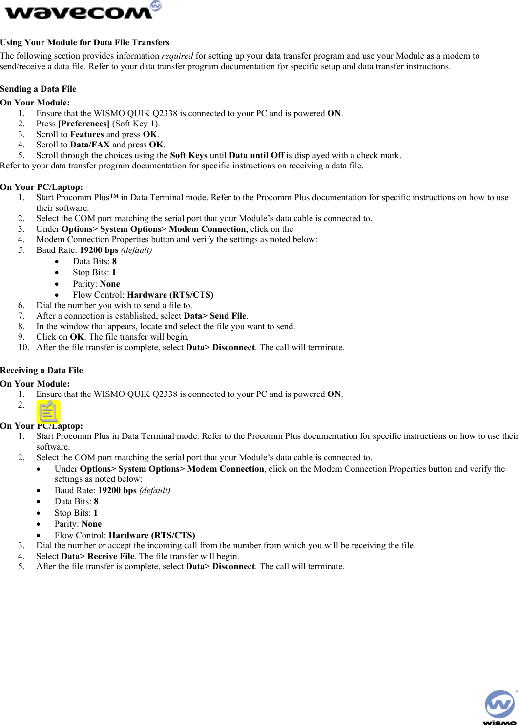  Using Your Module for Data File Transfers The following section provides information required for setting up your data transfer program and use your Module as a modem to send/receive a data file. Refer to your data transfer program documentation for specific setup and data transfer instructions. Sending a Data File On Your Module: 1.  Ensure that the WISMO QUIK Q2338 is connected to your PC and is powered ON. 2. Press [Preferences] (Soft Key 1). 3. Scroll to Features and press OK. 4. Scroll to Data/FAX and press OK. 5.  Scroll through the choices using the Soft Keys until Data until Off is displayed with a check mark. Refer to your data transfer program documentation for specific instructions on receiving a data file.  On Your PC/Laptop: 1.  Start Procomm Plus™ in Data Terminal mode. Refer to the Procomm Plus documentation for specific instructions on how to use their software. 2.  Select the COM port matching the serial port that your Module’s data cable is connected to. 3. Under Options&gt; System Options&gt; Modem Connection, click on the 4.  Modem Connection Properties button and verify the settings as noted below: 5.  Baud Rate: 19200 bps (default) •  Data Bits: 8 •  Stop Bits: 1 •  Parity: None •  Flow Control: Hardware (RTS/CTS) 6.  Dial the number you wish to send a file to. 7.  After a connection is established, select Data&gt; Send File. 8.  In the window that appears, locate and select the file you want to send. 9. Click on OK. The file transfer will begin. 10.  After the file transfer is complete, select Data&gt; Disconnect. The call will terminate. Receiving a Data File On Your Module: 1.  Ensure that the WISMO QUIK Q2338 is connected to your PC and is powered ON. 2. .[b6]  On Your PC/Laptop: 1.  Start Procomm Plus in Data Terminal mode. Refer to the Procomm Plus documentation for specific instructions on how to use their software. 2.  Select the COM port matching the serial port that your Module’s data cable is connected to. •  Under Options&gt; System Options&gt; Modem Connection, click on the Modem Connection Properties button and verify the settings as noted below: •  Baud Rate: 19200 bps (default) •  Data Bits: 8 •  Stop Bits: 1 •  Parity: None •  Flow Control: Hardware (RTS/CTS) 3.  Dial the number or accept the incoming call from the number from which you will be receiving the file. 4. Select Data&gt; Receive File. The file transfer will begin. 5.  After the file transfer is complete, select Data&gt; Disconnect. The call will terminate.   