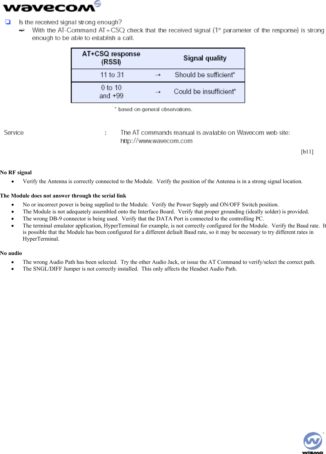       [b11]  No RF signal •  Verify the Antenna is correctly connected to the Module.  Verify the position of the Antenna is in a strong signal location. The Module does not answer through the serial link •  No or incorrect power is being supplied to the Module.  Verify the Power Supply and ON/OFF Switch position.  •  The Module is not adequately assembled onto the Interface Board.  Verify that proper grounding (ideally solder) is provided. •  The wrong DB-9 connector is being used.  Verify that the DATA Port is connected to the controlling PC. •  The terminal emulator application, HyperTerminal for example, is not correctly configured for the Module.  Verify the Baud rate.  It is possible that the Module has been configured for a different default Baud rate, so it may be necessary to try different rates in HyperTerminal. No audio •  The wrong Audio Path has been selected.  Try the other Audio Jack, or issue the AT Command to verify/select the correct path. •  The SNGL/DIFF Jumper is not correctly installed.  This only affects the Headset Audio Path. 