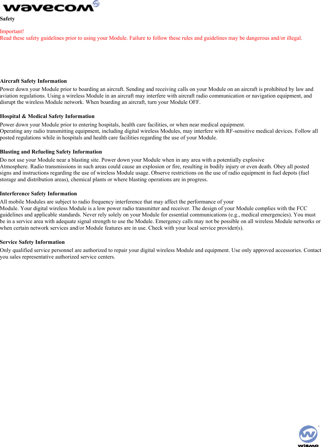 Safety Important! Read these safety guidelines prior to using your Module. Failure to follow these rules and guidelines may be dangerous and/or illegal. Road Safety Information Do not use a hand-held Module while driving a vehicle. Talking on the Module while driving is dangerous and illegal in some locations. If using a hand-held Module, park the vehicle before conversing. Remember – road safety always comes first! Aircraft Safety Information Power down your Module prior to boarding an aircraft. Sending and receiving calls on your Module on an aircraft is prohibited by law and aviation regulations. Using a wireless Module in an aircraft may interfere with aircraft radio communication or navigation equipment, and disrupt the wireless Module network. When boarding an aircraft, turn your Module OFF. Hospital & Medical Safety Information Power down your Module prior to entering hospitals, health care facilities, or when near medical equipment. Operating any radio transmitting equipment, including digital wireless Modules, may interfere with RF-sensitive medical devices. Follow all posted regulations while in hospitals and health care facilities regarding the use of your Module. Blasting and Refueling Safety Information Do not use your Module near a blasting site. Power down your Module when in any area with a potentially explosive Atmosphere. Radio transmissions in such areas could cause an explosion or fire, resulting in bodily injury or even death. Obey all posted signs and instructions regarding the use of wireless Module usage. Observe restrictions on the use of radio equipment in fuel depots (fuel storage and distribution areas), chemical plants or where blasting operations are in progress. Interference Safety Information All mobile Modules are subject to radio frequency interference that may affect the performance of your Module. Your digital wireless Module is a low power radio transmitter and receiver. The design of your Module complies with the FCC guidelines and applicable standards. Never rely solely on your Module for essential communications (e.g., medical emergencies). You must be in a service area with adequate signal strength to use the Module. Emergency calls may not be possible on all wireless Module networks or when certain network services and/or Module features are in use. Check with your local service provider(s). Service Safety Information Only qualified service personnel are authorized to repair your digital wireless Module and equipment. Use only approved accessories. Contact you sales representative authorized service centers.