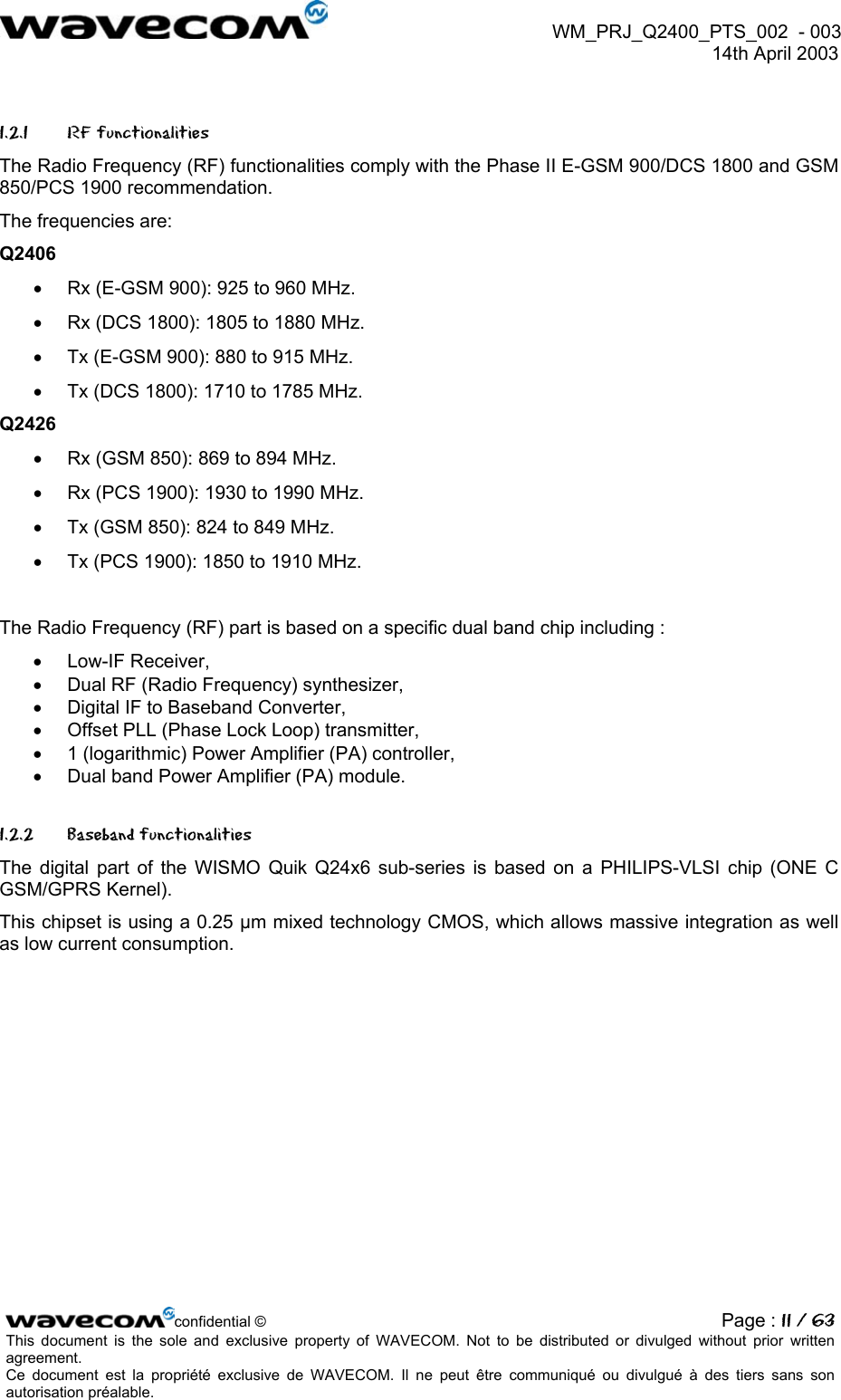 WM_PRJ_Q2400_PTS_002 - 003 14th April 2003 1.2.1 RF functionalities The Radio Frequency (RF) functionalities comply with the Phase II E-GSM 900/DCS 1800 and GSM 850/PCS 1900 recommendation. The frequencies are: Q2406 • Rx (E-GSM 900): 925 to 960 MHz. • Rx (DCS 1800): 1805 to 1880 MHz. • Tx (E-GSM 900): 880 to 915 MHz. • Tx (DCS 1800): 1710 to 1785 MHz. Q2426 • Rx (GSM 850): 869 to 894 MHz. • Rx (PCS 1900): 1930 to 1990 MHz. • Tx (GSM 850): 824 to 849 MHz. • Tx (PCS 1900): 1850 to 1910 MHz. The Radio Frequency (RF) part is based on a specific dual band chip including : • Low-IF Receiver, • Dual RF (Radio Frequency) synthesizer, • Digital IF to Baseband Converter, • Offset PLL (Phase Lock Loop) transmitter, • 1 (logarithmic) Power Amplifier (PA) controller, • Dual band Power Amplifier (PA) module. 1.2.2 Baseband functionalities The digital part of the WISMO Quik Q24x6 sub-series is based on a PHILIPS-VLSI chip (ONE C GSM/GPRS Kernel). This chipset is using a 0.25 µm mixed technology CMOS, which allows massive integration as well as low current consumption. confidential © Page : 11 / 63This document is the sole and exclusive property of WAVECOM. Not to be distributed or divulged without prior written agreement. Ce document est la propriété exclusive de WAVECOM. Il ne peut être communiqué ou divulgué à des tiers sans son autorisation préalable.