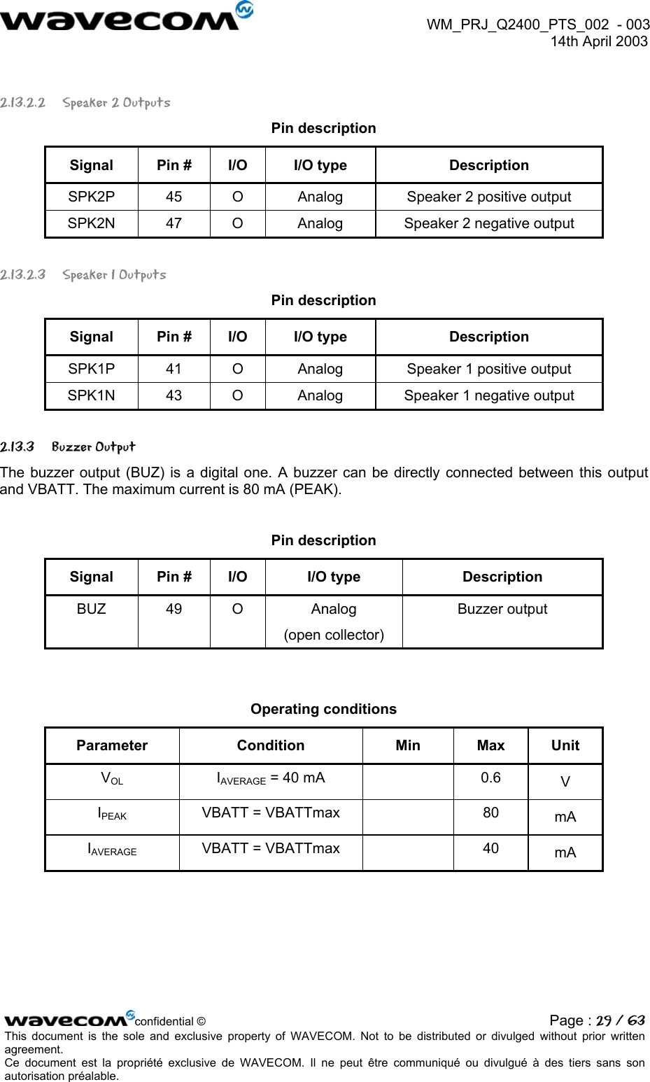 WM_PRJ_Q2400_PTS_002 - 003 14th April 2003 2.13.2.2 Speaker 2 Outputs Pin description Signal Pin # I/O I/O type Description SPK2P 45 O Analog Speaker 2 positive output SPK2N 47 O Analog Speaker 2 negative output 2.13.2.3 Speaker 1 Outputs Pin description Signal Pin # I/O I/O type Description SPK1P 41 O Analog Speaker 1 positive output SPK1N 43 O Analog Speaker 1 negative output 2.13.3 Buzzer Output The buzzer output (BUZ) is a digital one. A buzzer can be directly connected between this output and VBATT. The maximum current is 80 mA (PEAK). Pin description Signal Pin # I/O I/O type Description BUZ 49 O Analog (open collector) Buzzer output Operating conditions Parameter Condition Min Max Unit VOL IAVERAGE = 40 mA 0.6 V IPEAK VBATT = VBATTmax 80 mA IAVERAGE VBATT = VBATTmax 40 mA confidential © Page : 29 / 63This document is the sole and exclusive property of WAVECOM. Not to be distributed or divulged without prior written agreement. Ce document est la propriété exclusive de WAVECOM. Il ne peut être communiqué ou divulgué à des tiers sans son autorisation préalable.