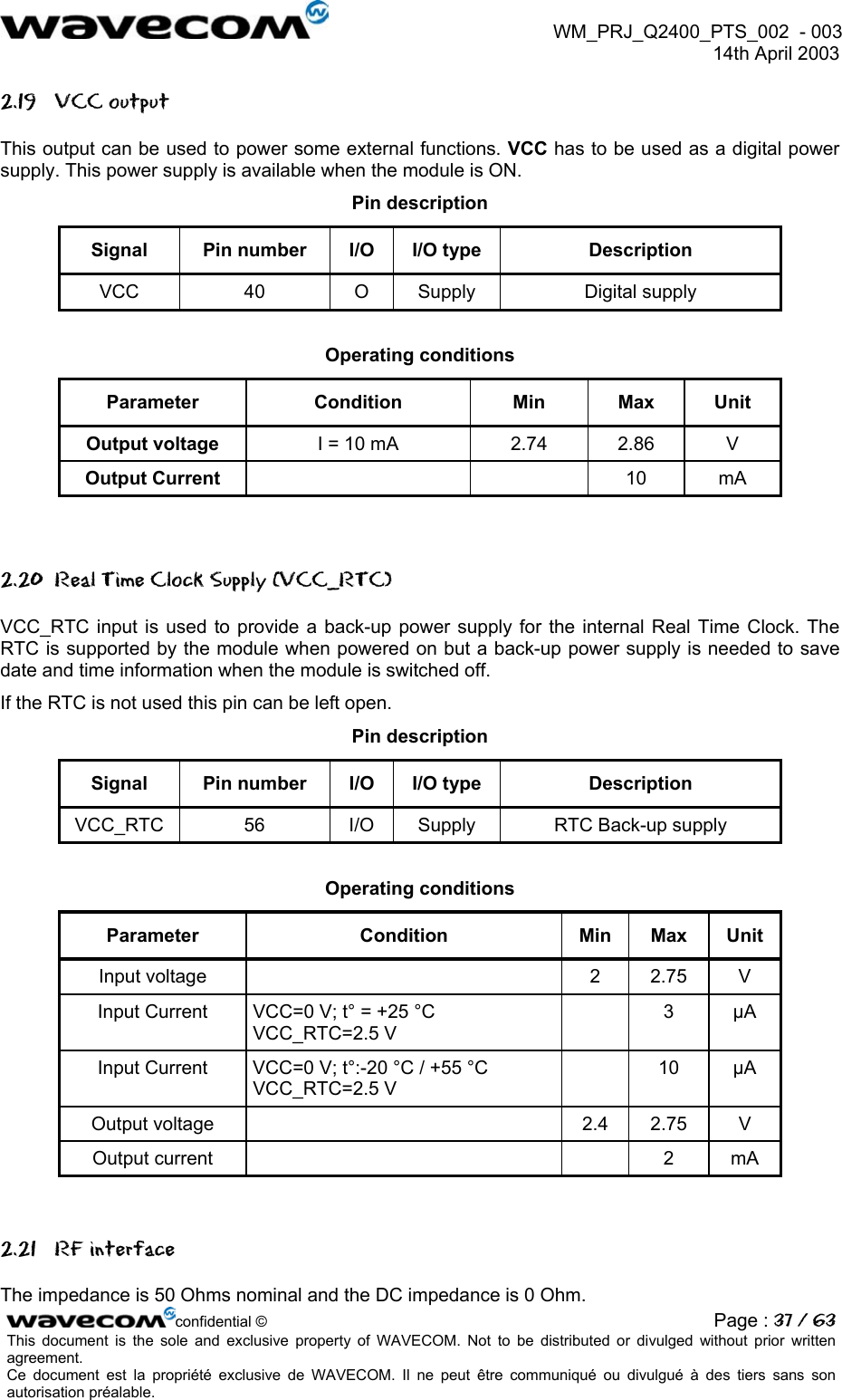 WM_PRJ_Q2400_PTS_002 - 003 14th April 2003 2.19 VCC output This output can be used to power some external functions. VCC has to be used as a digital power supply. This power supply is available when the module is ON. Pin description Signal Pin number I/O I/O type Description VCC 40 O Supply Digital supply Operating conditions Parameter Condition Min Max Unit Output voltage I = 10 mA 2.74 2.86 V Output Current 10 mA 2.20 Real Time Clock Supply (VCC_RTC) VCC_RTC input is used to provide a back-up power supply for the internal Real Time Clock. The RTC is supported by the module when powered on but a back-up power supply is needed to save date and time information when the module is switched off. If the RTC is not used this pin can be left open. Pin description Signal Pin number I/O I/O type Description VCC_RTC 56 I/O Supply RTC Back-up supply Operating conditions Parameter Condition Min Max Unit Input voltage 2 2.75 V Input Current VCC=0 V; t° = +25 °C VCC_RTC=2.5 V 3 µA Input Current VCC=0 V; t°:-20 °C / +55 °C VCC_RTC=2.5 V 10 µA Output voltage 2.4 2.75 V Output current 2 mA 2.21 RF interface confidential © Page : 37 / 63This document is the sole and exclusive property of WAVECOM. Not to be distributed or divulged without prior written agreement. Ce document est la propriété exclusive de WAVECOM. Il ne peut être communiqué ou divulgué à des tiers sans son autorisation préalable. The impedance is 50 Ohms nominal and the DC impedance is 0 Ohm.