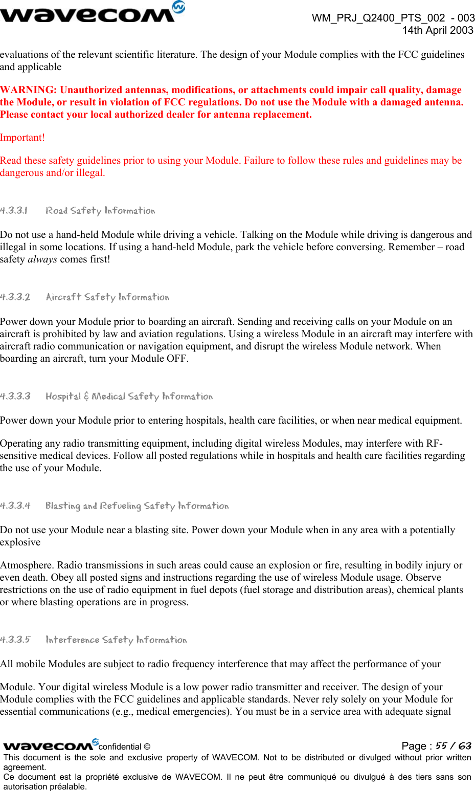 WM_PRJ_Q2400_PTS_002 - 003 14th April 2003 evaluations of the relevant scientific literature. The design of your Module complies with the FCC guidelines and applicable WARNING: Unauthorized antennas, modifications, or attachments could impair call quality, damage the Module, or result in violation of FCC regulations. Do not use the Module with a damaged antenna. Please contact your local authorized dealer for antenna replacement. Important! Read these safety guidelines prior to using your Module. Failure to follow these rules and guidelines may be dangerous and/or illegal. 4.3.3.1 Road Safety Information Do not use a hand-held Module while driving a vehicle. Talking on the Module while driving is dangerous and illegal in some locations. If using a hand-held Module, park the vehicle before conversing. Remember – road safety always comes first! 4.3.3.2 Aircraft Safety Information Power down your Module prior to boarding an aircraft. Sending and receiving calls on your Module on an aircraft is prohibited by law and aviation regulations. Using a wireless Module in an aircraft may interfere with aircraft radio communication or navigation equipment, and disrupt the wireless Module network. When boarding an aircraft, turn your Module OFF. 4.3.3.3 Hospital & Medical Safety Information Power down your Module prior to entering hospitals, health care facilities, or when near medical equipment. Operating any radio transmitting equipment, including digital wireless Modules, may interfere with RF-sensitive medical devices. Follow all posted regulations while in hospitals and health care facilities regarding the use of your Module. 4.3.3.4 Blasting and Refueling Safety Information Do not use your Module near a blasting site. Power down your Module when in any area with a potentially explosive Atmosphere. Radio transmissions in such areas could cause an explosion or fire, resulting in bodily injury or even death. Obey all posted signs and instructions regarding the use of wireless Module usage. Observe restrictions on the use of radio equipment in fuel depots (fuel storage and distribution areas), chemical plants or where blasting operations are in progress. 4.3.3.5 Interference Safety Information All mobile Modules are subject to radio frequency interference that may affect the performance of your Module. Your digital wireless Module is a low power radio transmitter and receiver. The design of your Module complies with the FCC guidelines and applicable standards. Never rely solely on your Module for essential communications (e.g., medical emergencies). You must be in a service area with adequate signal confidential © Page : 55 / 63This document is the sole and exclusive property of WAVECOM. Not to be distributed or divulged without prior written agreement. Ce document est la propriété exclusive de WAVECOM. Il ne peut être communiqué ou divulgué à des tiers sans son autorisation préalable.
