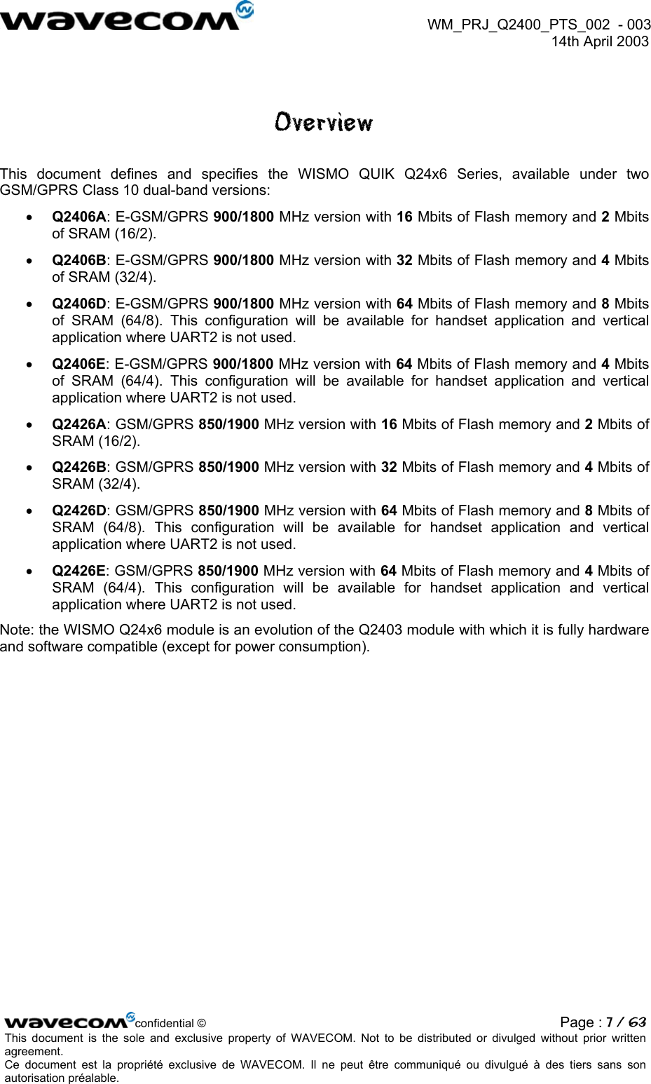WM_PRJ_Q2400_PTS_002 - 003 14th April 2003 Overview This document defines and specifies the WISMO QUIK Q24x6 Series, available under two GSM/GPRS Class 10 dual-band versions: • Q2406A: E-GSM/GPRS 900/1800 MHz version with 16 Mbits of Flash memory and 2 Mbits of SRAM (16/2). • Q2406B: E-GSM/GPRS 900/1800 MHz version with 32 Mbits of Flash memory and 4 Mbits of SRAM (32/4). • Q2406D: E-GSM/GPRS 900/1800 MHz version with 64 Mbits of Flash memory and 8 Mbits of SRAM (64/8). This configuration will be available for handset application and vertical application where UART2 is not used. • Q2406E: E-GSM/GPRS 900/1800 MHz version with 64 Mbits of Flash memory and 4 Mbits of SRAM (64/4). This configuration will be available for handset application and vertical application where UART2 is not used. • Q2426A: GSM/GPRS 850/1900 MHz version with 16 Mbits of Flash memory and 2 Mbits of SRAM (16/2). • Q2426B: GSM/GPRS 850/1900 MHz version with 32 Mbits of Flash memory and 4 Mbits of SRAM (32/4). • Q2426D: GSM/GPRS 850/1900 MHz version with 64 Mbits of Flash memory and 8 Mbits of SRAM (64/8). This configuration will be available for handset application and vertical application where UART2 is not used. • Q2426E: GSM/GPRS 850/1900 MHz version with 64 Mbits of Flash memory and 4 Mbits of SRAM (64/4). This configuration will be available for handset application and vertical application where UART2 is not used. Note: the WISMO Q24x6 module is an evolution of the Q2403 module with which it is fully hardware and software compatible (except for power consumption). confidential © Page : 7 / 63This document is the sole and exclusive property of WAVECOM. Not to be distributed or divulged without prior written agreement. Ce document est la propriété exclusive de WAVECOM. Il ne peut être communiqué ou divulgué à des tiers sans son autorisation préalable.
