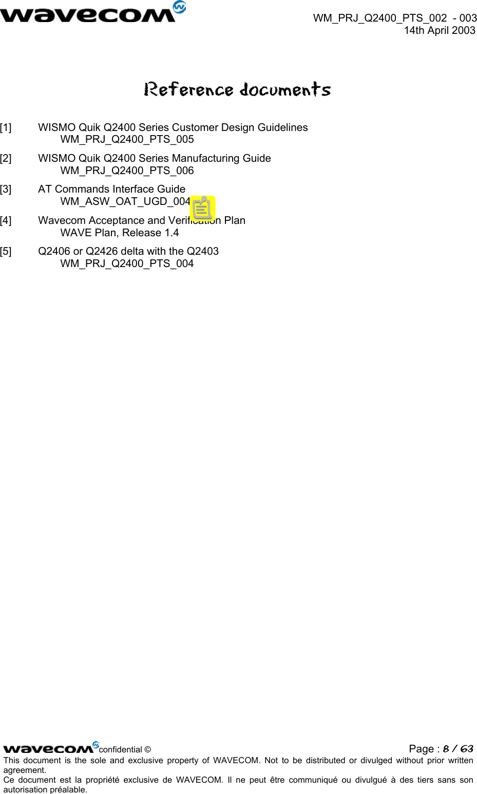  WM_PRJ_Q2400_PTS_002  - 003  14th April 2003   Reference documents [1]  WISMO Quik Q2400 Series Customer Design Guidelines WM_PRJ_Q2400_PTS_005 [2]  WISMO Quik Q2400 Series Manufacturing Guide WM_PRJ_Q2400_PTS_006 [3]  AT Commands Interface Guide WM_ASW_OAT_UGD_004 [4]  Wavecom Acceptance and Verification Plan WAVE Plan, Release 1.4 [5]  Q2406 or Q2426 delta with the Q2403 WM_PRJ_Q2400_PTS_004  confidential © Page : 8 / 63This document is the sole and exclusive property of WAVECOM. Not to be distributed or divulged without prior written agreement.  Ce document est la propriété exclusive de WAVECOM. Il ne peut être communiqué ou divulgué à des tiers sans son autorisation préalable.  