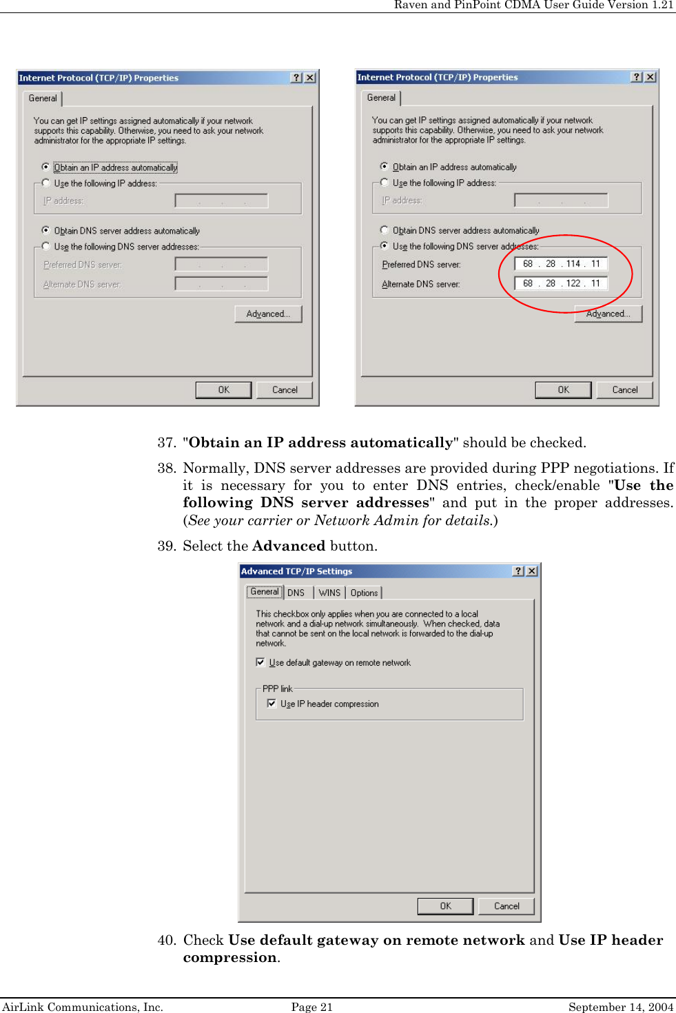     Raven and PinPoint CDMA User Guide Version 1.21  AirLink Communications, Inc.  Page 21  September 14, 2004             37. &quot;Obtain an IP address automatically&quot; should be checked. 38. Normally, DNS server addresses are provided during PPP negotiations. If it is necessary for you to enter DNS entries, check/enable &quot;Use the following DNS server addresses&quot; and put in the proper addresses. (See your carrier or Network Admin for details.) 39. Select the Advanced button.  40. Check Use default gateway on remote network and Use IP header compression.  