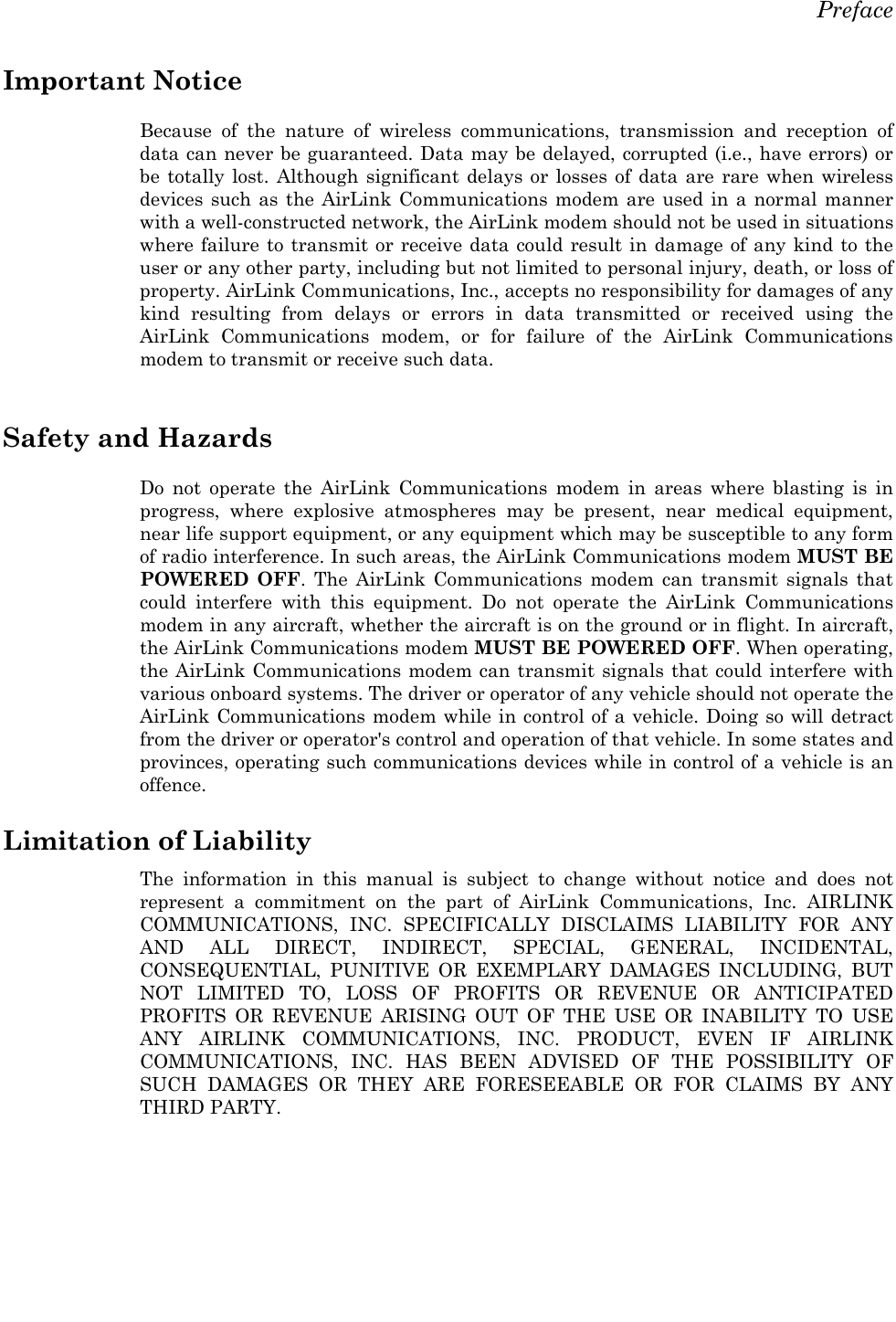   Preface  Important Notice Because of the nature of wireless communications, transmission and reception of data can never be guaranteed. Data may be delayed, corrupted (i.e., have errors) or be totally lost. Although significant delays or losses of data are rare when wireless devices such as the AirLink Communications modem are used in a normal manner with a well-constructed network, the AirLink modem should not be used in situations where failure to transmit or receive data could result in damage of any kind to the user or any other party, including but not limited to personal injury, death, or loss of property. AirLink Communications, Inc., accepts no responsibility for damages of any kind resulting from delays or errors in data transmitted or received using the AirLink Communications modem, or for failure of the AirLink Communications modem to transmit or receive such data.  Safety and Hazards Do not operate the AirLink Communications modem in areas where blasting is in progress, where explosive atmospheres may be present, near medical equipment, near life support equipment, or any equipment which may be susceptible to any form of radio interference. In such areas, the AirLink Communications modem MUST BE POWERED OFF. The AirLink Communications modem can transmit signals that could interfere with this equipment. Do not operate the AirLink Communications modem in any aircraft, whether the aircraft is on the ground or in flight. In aircraft, the AirLink Communications modem MUST BE POWERED OFF. When operating, the AirLink Communications modem can transmit signals that could interfere with various onboard systems. The driver or operator of any vehicle should not operate the AirLink Communications modem while in control of a vehicle. Doing so will detract from the driver or operator&apos;s control and operation of that vehicle. In some states and provinces, operating such communications devices while in control of a vehicle is an offence.  Limitation of Liability The information in this manual is subject to change without notice and does not represent a commitment on the part of AirLink Communications, Inc. AIRLINK COMMUNICATIONS, INC. SPECIFICALLY DISCLAIMS LIABILITY FOR ANY AND ALL DIRECT, INDIRECT, SPECIAL, GENERAL, INCIDENTAL, CONSEQUENTIAL, PUNITIVE OR EXEMPLARY DAMAGES INCLUDING, BUT NOT LIMITED TO, LOSS OF PROFITS OR REVENUE OR ANTICIPATED PROFITS OR REVENUE ARISING OUT OF THE USE OR INABILITY TO USE ANY AIRLINK COMMUNICATIONS, INC. PRODUCT, EVEN IF AIRLINK COMMUNICATIONS, INC. HAS BEEN ADVISED OF THE POSSIBILITY OF SUCH DAMAGES OR THEY ARE FORESEEABLE OR FOR CLAIMS BY ANY THIRD PARTY.     