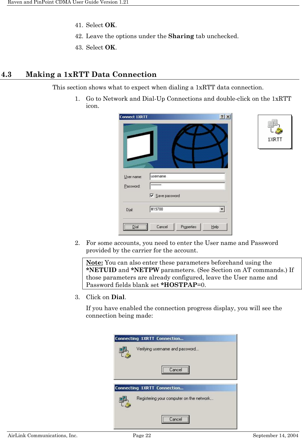 Raven and PinPoint CDMA User Guide Version 1.21 41. Select OK. 42. Leave the options under the Sharing tab unchecked. 43. Select OK.  4.3 Making a 1xRTT Data Connection This section shows what to expect when dialing a 1xRTT data connection. 1. Go to Network and Dial-Up Connections and double-click on the 1xRTT icon.   2. For some accounts, you need to enter the User name and Password provided by the carrier for the account. Note: You can also enter these parameters beforehand using the *NETUID and *NETPW parameters. (See Section on AT commands.) If those parameters are already configured, leave the User name and Password fields blank set *HOSTPAP=0. 3. Click on Dial. If you have enabled the connection progress display, you will see the connection being made:    AirLink Communications, Inc.  Page 22  September 14, 2004 
