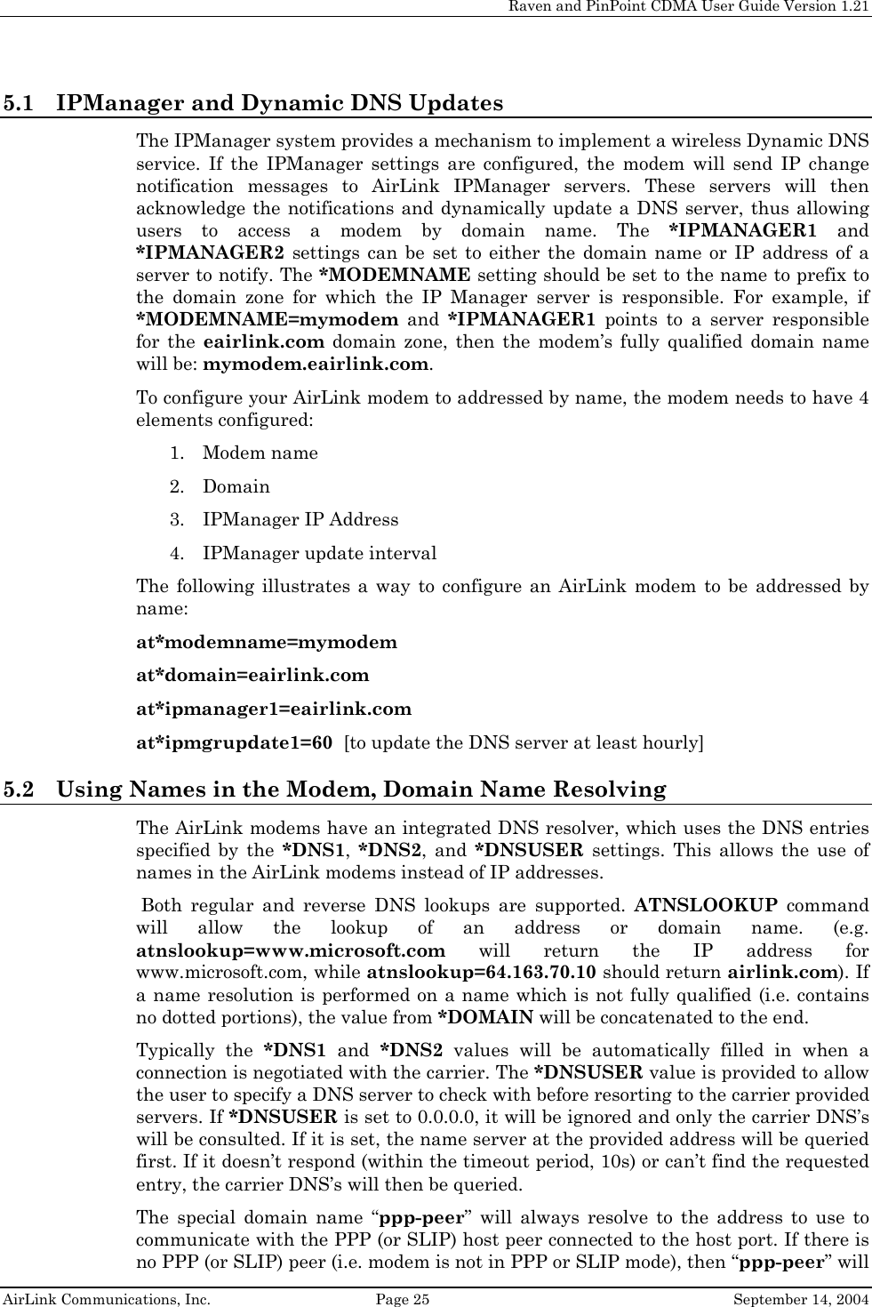     Raven and PinPoint CDMA User Guide Version 1.21  AirLink Communications, Inc.  Page 25  September 14, 2004 5.1 IPManager and Dynamic DNS Updates The IPManager system provides a mechanism to implement a wireless Dynamic DNS service. If the IPManager settings are configured, the modem will send IP change notification messages to AirLink IPManager servers. These servers will then acknowledge the notifications and dynamically update a DNS server, thus allowing users to access a modem by domain name. The *IPMANAGER1 and *IPMANAGER2 settings can be set to either the domain name or IP address of a server to notify. The *MODEMNAME setting should be set to the name to prefix to the domain zone for which the IP Manager server is responsible. For example, if *MODEMNAME=mymodem and *IPMANAGER1 points to a server responsible for the eairlink.com domain zone, then the modem’s fully qualified domain name will be: mymodem.eairlink.com. To configure your AirLink modem to addressed by name, the modem needs to have 4 elements configured: 1. Modem name 2. Domain 3. IPManager IP Address 4. IPManager update interval The following illustrates a way to configure an AirLink modem to be addressed by name: at*modemname=mymodem at*domain=eairlink.com at*ipmanager1=eairlink.com at*ipmgrupdate1=60  [to update the DNS server at least hourly] 5.2 Using Names in the Modem, Domain Name Resolving The AirLink modems have an integrated DNS resolver, which uses the DNS entries specified by the *DNS1,  *DNS2, and *DNSUSER settings. This allows the use of names in the AirLink modems instead of IP addresses.  Both regular and reverse DNS lookups are supported. ATNSLOOKUP command will allow the lookup of an address or domain name. (e.g. atnslookup=www.microsoft.com will return the IP address for www.microsoft.com, while atnslookup=64.163.70.10 should return airlink.com). If a name resolution is performed on a name which is not fully qualified (i.e. contains no dotted portions), the value from *DOMAIN will be concatenated to the end. Typically the *DNS1 and *DNS2 values will be automatically filled in when a connection is negotiated with the carrier. The *DNSUSER value is provided to allow the user to specify a DNS server to check with before resorting to the carrier provided servers. If *DNSUSER is set to 0.0.0.0, it will be ignored and only the carrier DNS’s will be consulted. If it is set, the name server at the provided address will be queried first. If it doesn’t respond (within the timeout period, 10s) or can’t find the requested entry, the carrier DNS’s will then be queried. The special domain name “ppp-peer” will always resolve to the address to use to communicate with the PPP (or SLIP) host peer connected to the host port. If there is no PPP (or SLIP) peer (i.e. modem is not in PPP or SLIP mode), then “ppp-peer” will 