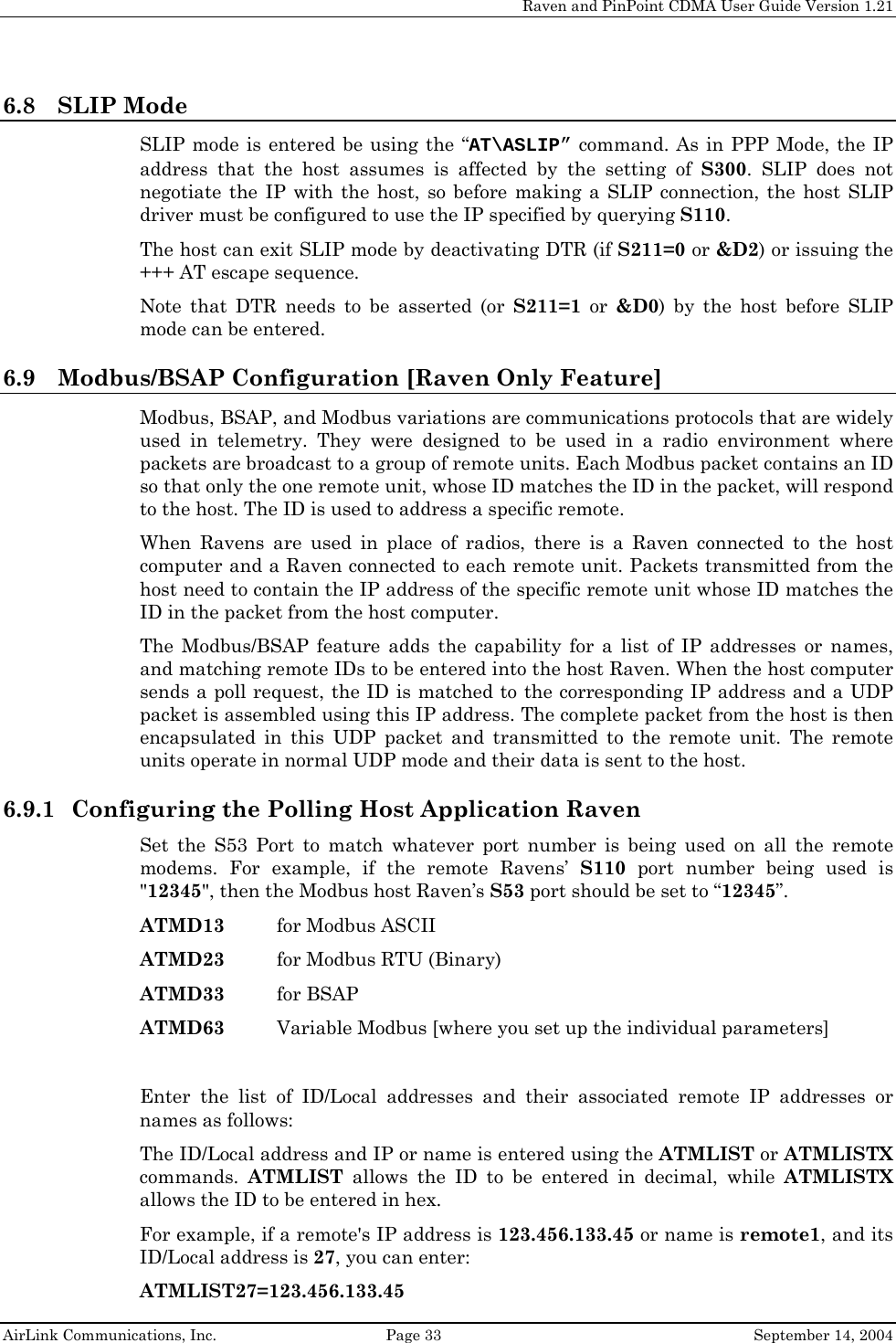    Raven and PinPoint CDMA User Guide Version 1.21  AirLink Communications, Inc.  Page 33  September 14, 2004 6.8 SLIP Mode SLIP mode is entered be using the “AT\ASLIP” command. As in PPP Mode, the IP address that the host assumes is affected by the setting of S300. SLIP does not negotiate the IP with the host, so before making a SLIP connection, the host SLIP driver must be configured to use the IP specified by querying S110. The host can exit SLIP mode by deactivating DTR (if S211=0 or &amp;D2) or issuing the +++ AT escape sequence. Note that DTR needs to be asserted (or S211=1 or &amp;D0) by the host before SLIP mode can be entered. 6.9 Modbus/BSAP Configuration [Raven Only Feature] Modbus, BSAP, and Modbus variations are communications protocols that are widely used in telemetry. They were designed to be used in a radio environment where packets are broadcast to a group of remote units. Each Modbus packet contains an ID so that only the one remote unit, whose ID matches the ID in the packet, will respond to the host. The ID is used to address a specific remote. When Ravens are used in place of radios, there is a Raven connected to the host computer and a Raven connected to each remote unit. Packets transmitted from the host need to contain the IP address of the specific remote unit whose ID matches the ID in the packet from the host computer. The Modbus/BSAP feature adds the capability for a list of IP addresses or names, and matching remote IDs to be entered into the host Raven. When the host computer sends a poll request, the ID is matched to the corresponding IP address and a UDP packet is assembled using this IP address. The complete packet from the host is then encapsulated in this UDP packet and transmitted to the remote unit. The remote units operate in normal UDP mode and their data is sent to the host. 6.9.1 Configuring the Polling Host Application Raven Set the S53 Port to match whatever port number is being used on all the remote modems. For example, if the remote Ravens’ S110 port number being used is &quot;12345&quot;, then the Modbus host Raven’s S53 port should be set to “12345”.  ATMD13  for Modbus ASCII ATMD23  for Modbus RTU (Binary) ATMD33 for BSAP ATMD63  Variable Modbus [where you set up the individual parameters]  Enter the list of ID/Local addresses and their associated remote IP addresses or names as follows: The ID/Local address and IP or name is entered using the ATMLIST or ATMLISTX commands.  ATMLIST allows the ID to be entered in decimal, while ATMLISTX allows the ID to be entered in hex. For example, if a remote&apos;s IP address is 123.456.133.45 or name is remote1, and its ID/Local address is 27, you can enter: ATMLIST27=123.456.133.45 