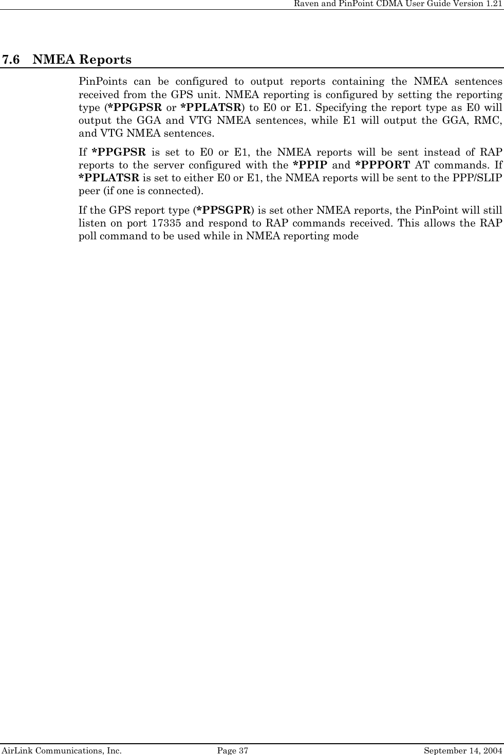     Raven and PinPoint CDMA User Guide Version 1.21  AirLink Communications, Inc.  Page 37  September 14, 2004 7.6 NMEA Reports PinPoints can be configured to output reports containing the NMEA sentences received from the GPS unit. NMEA reporting is configured by setting the reporting type (*PPGPSR or *PPLATSR) to E0 or E1. Specifying the report type as E0 will output the GGA and VTG NMEA sentences, while E1 will output the GGA, RMC, and VTG NMEA sentences. If  *PPGPSR is set to E0 or E1, the NMEA reports will be sent instead of RAP reports to the server configured with the *PPIP and *PPPORT AT commands. If *PPLATSR is set to either E0 or E1, the NMEA reports will be sent to the PPP/SLIP peer (if one is connected). If the GPS report type (*PPSGPR) is set other NMEA reports, the PinPoint will still listen on port 17335 and respond to RAP commands received. This allows the RAP poll command to be used while in NMEA reporting mode 