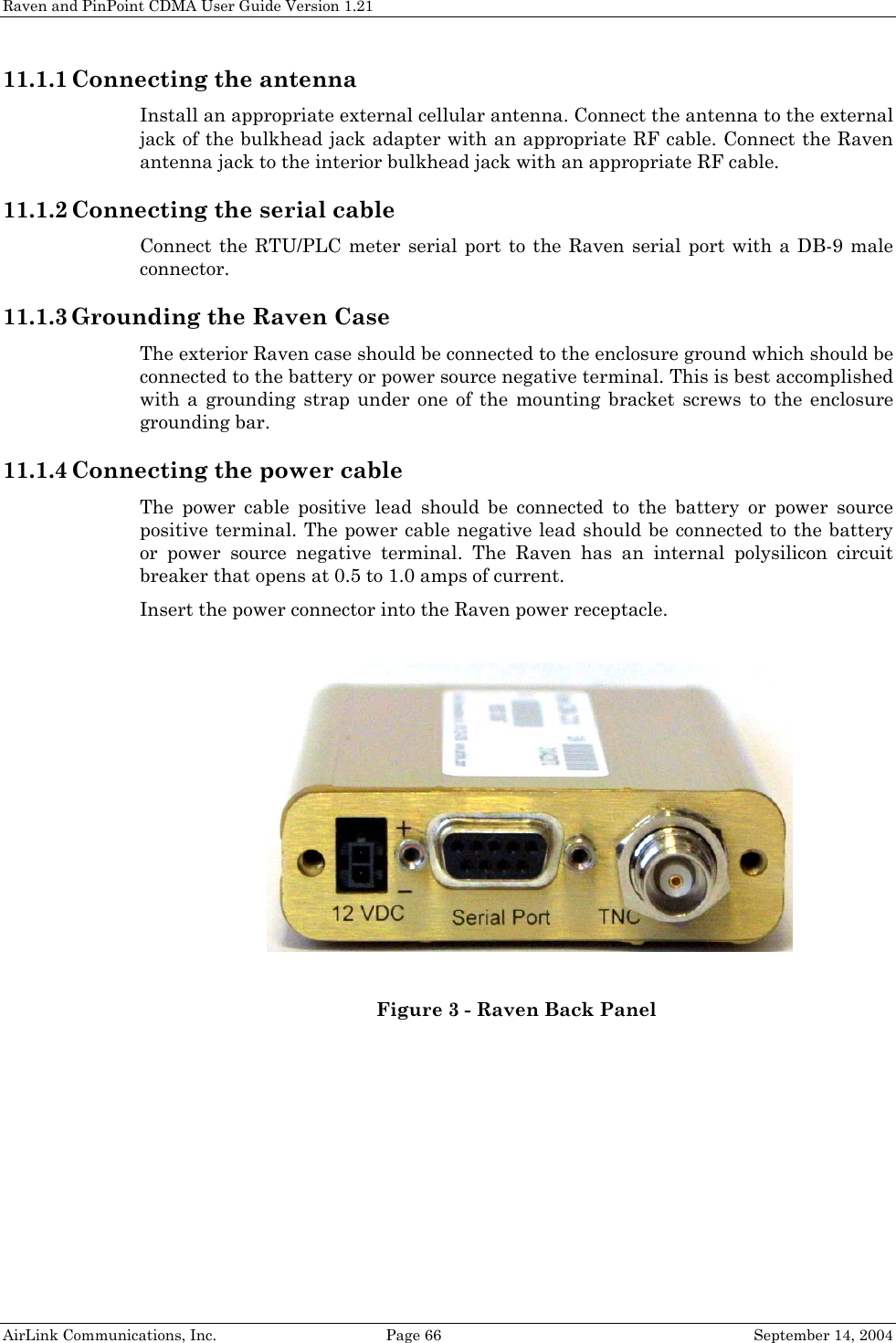 Raven and PinPoint CDMA User Guide Version 1.21 11.1.1 Connecting the antenna Install an appropriate external cellular antenna. Connect the antenna to the external jack of the bulkhead jack adapter with an appropriate RF cable. Connect the Raven antenna jack to the interior bulkhead jack with an appropriate RF cable. 11.1.2 Connecting the serial cable Connect the RTU/PLC meter serial port to the Raven serial port with a DB-9 male connector. 11.1.3 Grounding the Raven Case The exterior Raven case should be connected to the enclosure ground which should be connected to the battery or power source negative terminal. This is best accomplished with a grounding strap under one of the mounting bracket screws to the enclosure grounding bar. 11.1.4 Connecting the power cable The power cable positive lead should be connected to the battery or power source positive terminal. The power cable negative lead should be connected to the battery or power source negative terminal. The Raven has an internal polysilicon circuit breaker that opens at 0.5 to 1.0 amps of current. Insert the power connector into the Raven power receptacle.   Figure 3 - Raven Back Panel AirLink Communications, Inc.  Page 66  September 14, 2004 