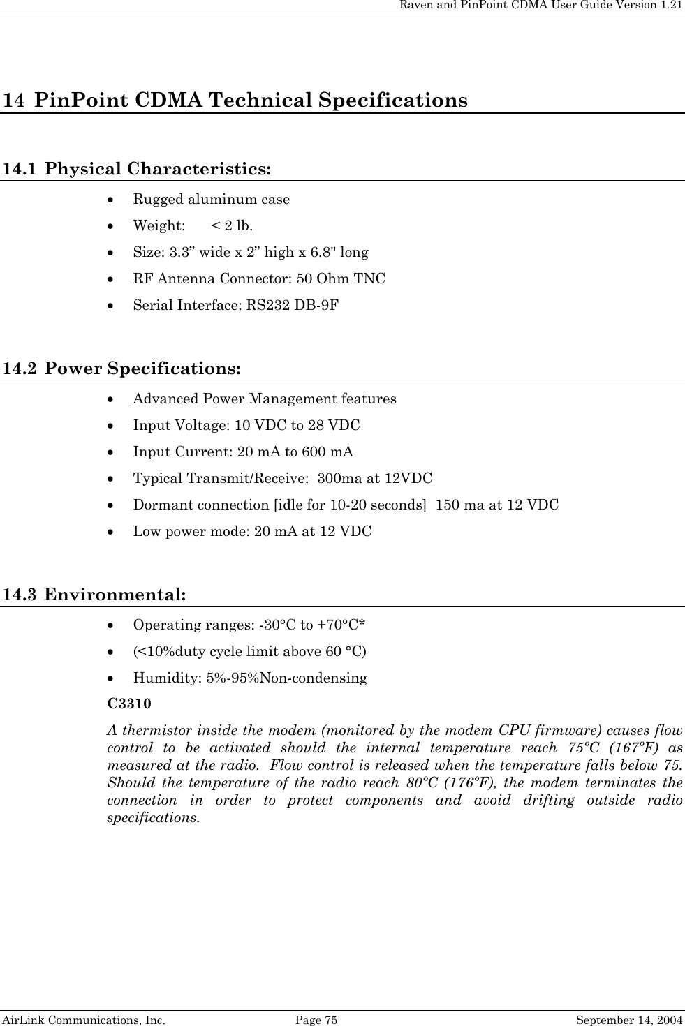    Raven and PinPoint CDMA User Guide Version 1.21  AirLink Communications, Inc.  Page 75  September 14, 2004 14 PinPoint CDMA Technical Specifications  14.1 Physical Characteristics: • Rugged aluminum case • Weight:  &lt; 2 lb. • Size: 3.3” wide x 2” high x 6.8&quot; long  • RF Antenna Connector: 50 Ohm TNC • Serial Interface: RS232 DB-9F  14.2 Power Specifications:   • Advanced Power Management features • Input Voltage: 10 VDC to 28 VDC • Input Current: 20 mA to 600 mA • Typical Transmit/Receive:  300ma at 12VDC • Dormant connection [idle for 10-20 seconds]  150 ma at 12 VDC • Low power mode: 20 mA at 12 VDC  14.3 Environmental: • Operating ranges: -30°C to +70°C* • (&lt;10%duty cycle limit above 60 °C) • Humidity: 5%-95%Non-condensing C3310 A thermistor inside the modem (monitored by the modem CPU firmware) causes flow control to be activated should the internal temperature reach 75ºC (167ºF) as measured at the radio.  Flow control is released when the temperature falls below 75.  Should the temperature of the radio reach 80ºC (176ºF), the modem terminates the connection in order to protect components and avoid drifting outside radio specifications.  