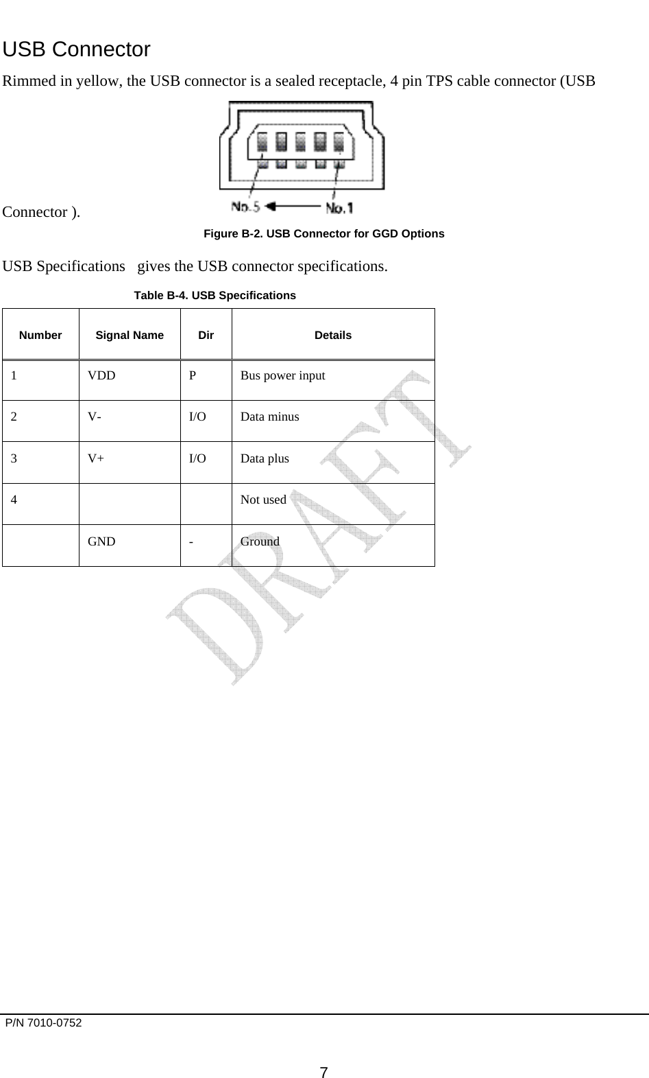       P/N 7010-0752      7 USB Connector Rimmed in yellow, the USB connector is a sealed receptacle, 4 pin TPS cable connector (USB Connector ).   Figure B-2. USB Connector for GGD Options USB Specifications   gives the USB connector specifications.  Table B-4. USB Specifications   Number Signal Name Dir  Details 1  VDD  P  Bus power input 2 V-  I/O Data minus 3 V+  I/O Data plus 4    Not used  GND - Ground   
