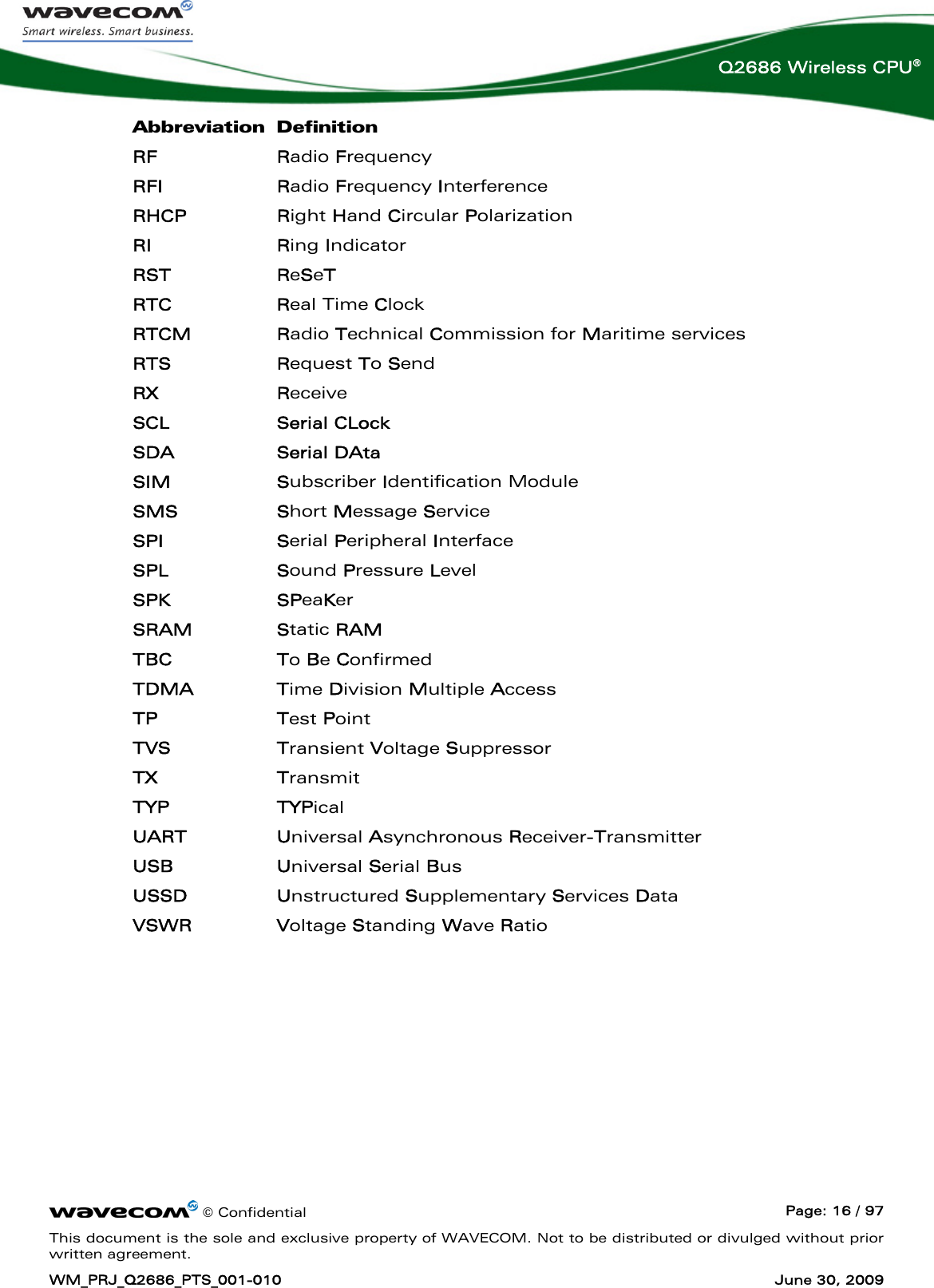      © Confidential  Page: 16 / 97 This document is the sole and exclusive property of WAVECOM. Not to be distributed or divulged without prior written agreement. WM_PRJ_Q2686_PTS_001-010  June 30, 2009  Q2686 Wireless CPU® Abbreviation Definition RF Radio Frequency RFI Radio Frequency Interference RHCP Right Hand Circular Polarization RI Ring Indicator RST ReSeT RTC   Real Time Clock RTCM Radio Technical Commission for Maritime services RTS Request To Send RX Receive  SCL Serial CLock SDA Serial DAta SIM Subscriber Identification Module SMS Short Message Service SPI Serial Peripheral Interface SPL Sound Pressure Level SPK SPeaKer SRAM Static RAM TBC To Be Confirmed TDMA Time Division Multiple Access TP Test Point TVS Transient Voltage Suppressor TX Transmit TYP TYPical UART Universal Asynchronous Receiver-Transmitter USB Universal Serial Bus USSD Unstructured Supplementary Services Data VSWR Voltage Standing Wave Ratio  