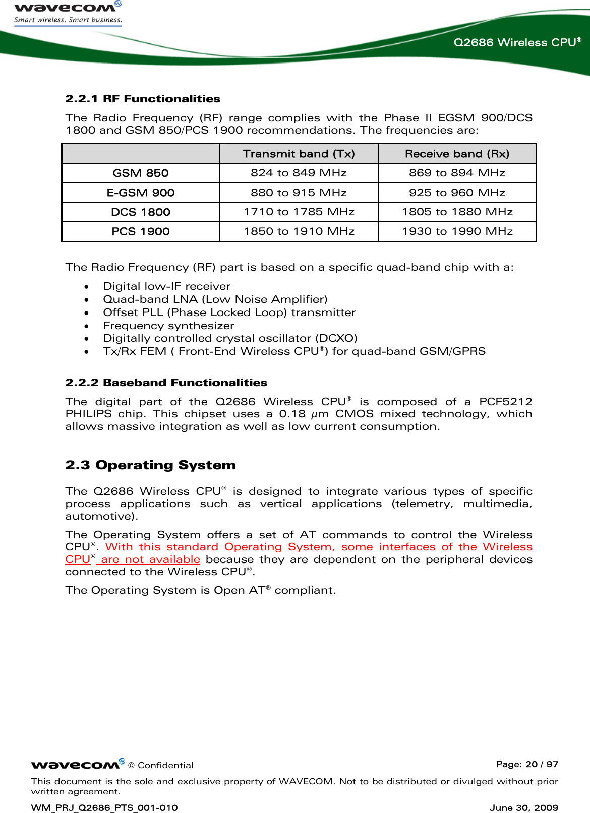      © Confidential  Page: 20 / 97 This document is the sole and exclusive property of WAVECOM. Not to be distributed or divulged without prior written agreement. WM_PRJ_Q2686_PTS_001-010  June 30, 2009  Q2686 Wireless CPU® 2.2.1 RF Functionalities The Radio Frequency (RF) range complies with the Phase II EGSM 900/DCS 1800 and GSM 850/PCS 1900 recommendations. The frequencies are:  Transmit band (Tx)  Receive band (Rx) GSM 850  824 to 849 MHz  869 to 894 MHz E-GSM 900  880 to 915 MHz  925 to 960 MHz DCS 1800  1710 to 1785 MHz  1805 to 1880 MHz PCS 1900  1850 to 1910 MHz  1930 to 1990 MHz  The Radio Frequency (RF) part is based on a specific quad-band chip with a: • Digital low-IF receiver • Quad-band LNA (Low Noise Amplifier) • Offset PLL (Phase Locked Loop) transmitter • Frequency synthesizer • Digitally controlled crystal oscillator (DCXO) • Tx/Rx FEM ( Front-End Wireless CPU®) for quad-band GSM/GPRS 2.2.2 Baseband Functionalities The digital part of the Q2686 Wireless CPU® is composed of a PCF5212 PHILIPS chip. This chipset uses a 0.18 μm CMOS mixed technology, which allows massive integration as well as low current consumption. 2.3 Operating System The Q2686 Wireless CPU® is designed to integrate various types of specific process applications such as vertical applications (telemetry, multimedia, automotive). The Operating System offers a set of AT commands to control the Wireless CPU®.  With this standard Operating System, some interfaces of the Wireless CPU® are not available because they are dependent on the peripheral devices connected to the Wireless CPU®.  The Operating System is Open AT® compliant. 