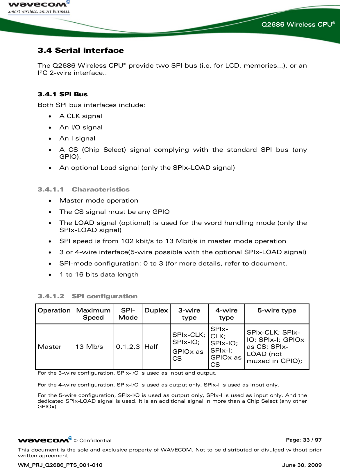      © Confidential  Page: 33 / 97 This document is the sole and exclusive property of WAVECOM. Not to be distributed or divulged without prior written agreement. WM_PRJ_Q2686_PTS_001-010  June 30, 2009  Q2686 Wireless CPU® 3.4 Serial interface The Q2686 Wireless CPU® provide two SPI bus (i.e. for LCD, memories…). or an I²C 2-wire interface.. 3.4.1 SPI Bus Both SPI bus interfaces include: • A CLK signal • An I/O signal • An I signal  • A CS (Chip Select) signal complying with the standard SPI bus (any GPIO).  • An optional Load signal (only the SPIx-LOAD signal) 3.4.1.1 Characteristics • Master mode operation • The CS signal must be any GPIO • The LOAD signal (optional) is used for the word handling mode (only the SPIx-LOAD signal) • SPI speed is from 102 kbit/s to 13 Mbit/s in master mode operation • 3 or 4-wire interface(5-wire possible with the optional SPIx-LOAD signal) • SPI-mode configuration: 0 to 3 (for more details, refer to document. • 1 to 16 bits data length 3.4.1.2 SPI configuration Operation  Maximum Speed SPI-Mode Duplex 3-wire type 4-wire type 5-wire type Master 13 Mb/s 0,1,2,3 Half SPIx-CLK; SPIx-IO;  GPIOx as CS SPIx-CLK; SPIx-IO; SPIx-I; GPIOx as CS SPIx-CLK; SPIx-IO; SPIx-I; GPIOx as CS; SPIx-LOAD (not muxed in GPIO); For the 3-wire configuration, SPIx-I/O is used as input and output. For the 4-wire configuration, SPIx-I/O is used as output only, SPIx-I is used as input only. For the 5-wire configuration, SPIx-I/O is used as output only, SPIx-I is used as input only. And the dedicated SPIx-LOAD signal is used. It is an additional signal in more than a Chip Select (any other GPIOx) 