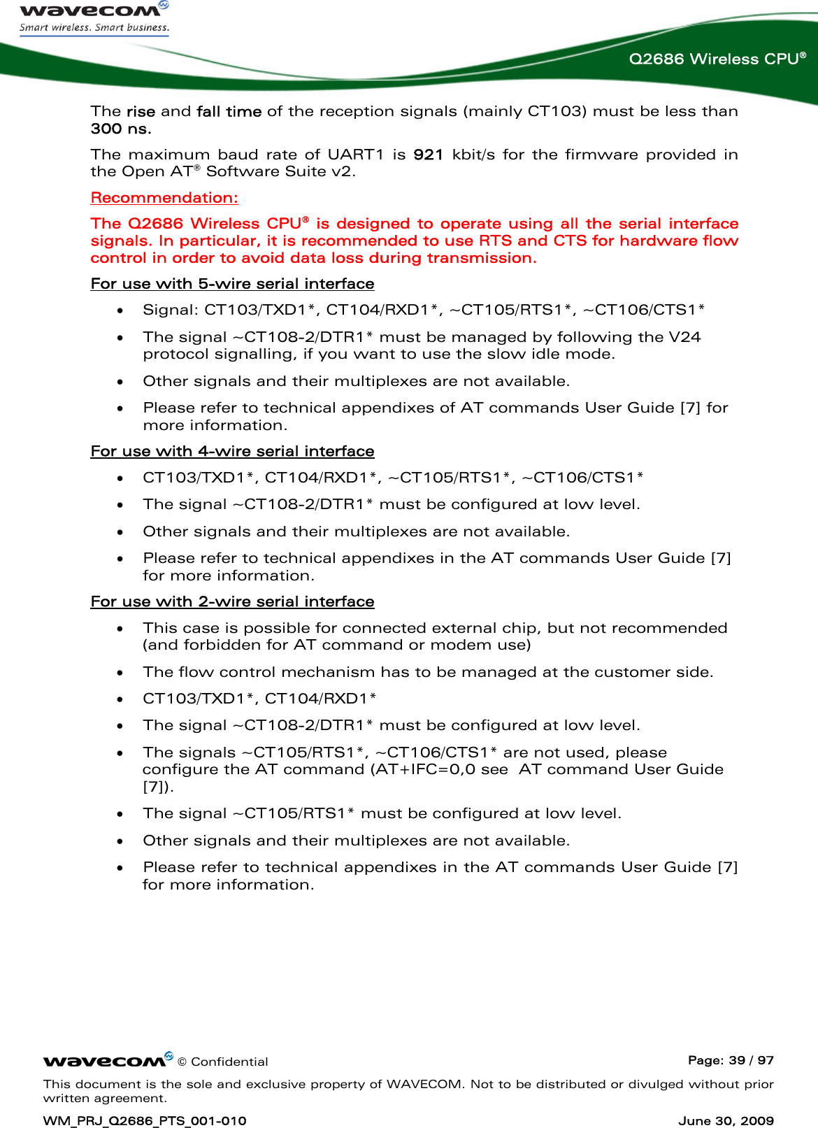      © Confidential  Page: 39 / 97 This document is the sole and exclusive property of WAVECOM. Not to be distributed or divulged without prior written agreement. WM_PRJ_Q2686_PTS_001-010  June 30, 2009  Q2686 Wireless CPU® The rise and fall time of the reception signals (mainly CT103) must be less than 300 ns. The maximum baud rate of UART1 is 921 kbit/s for the firmware provided in the Open AT® Software Suite v2. Recommendation: The Q2686 Wireless CPU® is designed to operate using all the serial interface signals. In particular, it is recommended to use RTS and CTS for hardware flow control in order to avoid data loss during transmission. For use with 5-wire serial interface  • Signal: CT103/TXD1*, CT104/RXD1*, ~CT105/RTS1*, ~CT106/CTS1* • The signal ~CT108-2/DTR1* must be managed by following the V24 protocol signalling, if you want to use the slow idle mode.  • Other signals and their multiplexes are not available. • Please refer to technical appendixes of AT commands User Guide [7] for more information. For use with 4-wire serial interface  • CT103/TXD1*, CT104/RXD1*, ~CT105/RTS1*, ~CT106/CTS1*  • The signal ~CT108-2/DTR1* must be configured at low level. • Other signals and their multiplexes are not available. • Please refer to technical appendixes in the AT commands User Guide [7] for more information. For use with 2-wire serial interface  • This case is possible for connected external chip, but not recommended (and forbidden for AT command or modem use)  • The flow control mechanism has to be managed at the customer side. • CT103/TXD1*, CT104/RXD1* • The signal ~CT108-2/DTR1* must be configured at low level. • The signals ~CT105/RTS1*, ~CT106/CTS1* are not used, please configure the AT command (AT+IFC=0,0 see  AT command User Guide [7]). • The signal ~CT105/RTS1* must be configured at low level. • Other signals and their multiplexes are not available. • Please refer to technical appendixes in the AT commands User Guide [7] for more information. 
