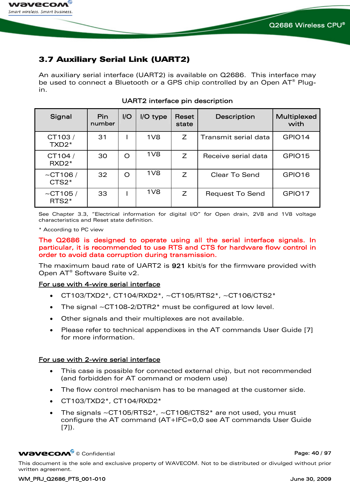      © Confidential  Page: 40 / 97 This document is the sole and exclusive property of WAVECOM. Not to be distributed or divulged without prior written agreement. WM_PRJ_Q2686_PTS_001-010  June 30, 2009  Q2686 Wireless CPU® 3.7 Auxiliary Serial Link (UART2) An auxiliary serial interface (UART2) is available on Q2686.  This interface may be used to connect a Bluetooth or a GPS chip controlled by an Open AT® Plug-in. UART2 interface pin description Signal  Pin number I/O  I/O type  Reset state Description  Multiplexed with CT103 / TXD2* 31  I  1V8  Z  Transmit serial data  GPIO14 CT104 / RXD2* 30 O 1V8  Z  Receive serial data  GPIO15 ~CT106 / CTS2* 32 O 1V8  Z  Clear To Send  GPIO16 ~CT105 / RTS2*  33 I 1V8  Z  Request To Send  GPIO17 See Chapter 3.3, “Electrical information for digital I/O” for Open drain, 2V8 and 1V8 voltage characteristics and Reset state definition. * According to PC view The Q2686 is designed to operate using all the serial interface signals. In particular, it is recommended to use RTS and CTS for hardware flow control in order to avoid data corruption during transmission. The maximum baud rate of UART2 is 921 kbit/s for the firmware provided with Open AT® Software Suite v2. For use with 4-wire serial interface  • CT103/TXD2*, CT104/RXD2*, ~CT105/RTS2*, ~CT106/CTS2*  • The signal ~CT108-2/DTR2* must be configured at low level. • Other signals and their multiplexes are not available. • Please refer to technical appendixes in the AT commands User Guide [7] for more information.  For use with 2-wire serial interface  • This case is possible for connected external chip, but not recommended (and forbidden for AT command or modem use)  • The flow control mechanism has to be managed at the customer side. • CT103/TXD2*, CT104/RXD2* • The signals ~CT105/RTS2*, ~CT106/CTS2* are not used, you must configure the AT command (AT+IFC=0,0 see AT commands User Guide [7]). 