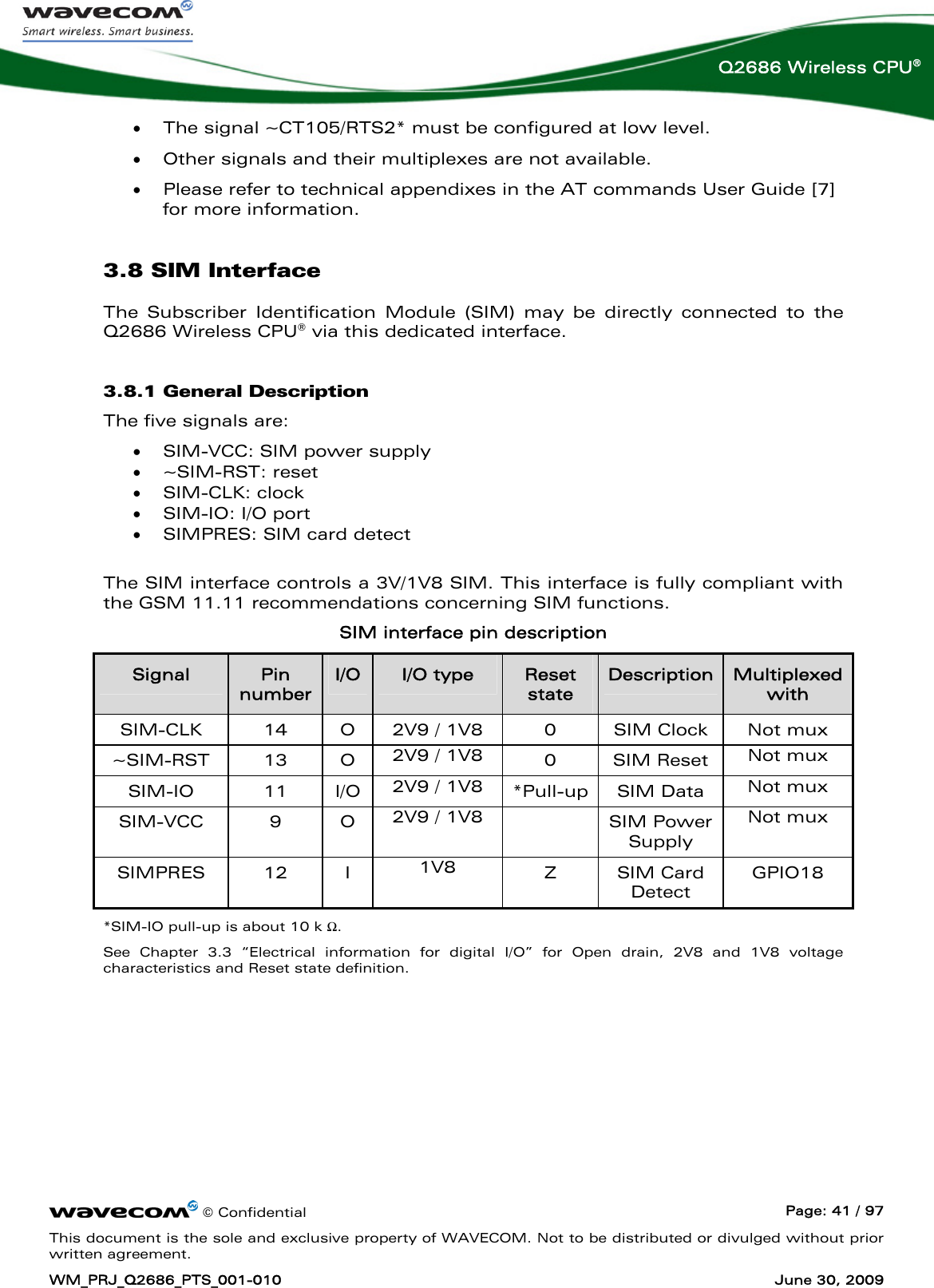      © Confidential  Page: 41 / 97 This document is the sole and exclusive property of WAVECOM. Not to be distributed or divulged without prior written agreement. WM_PRJ_Q2686_PTS_001-010  June 30, 2009  Q2686 Wireless CPU® • The signal ~CT105/RTS2* must be configured at low level. • Other signals and their multiplexes are not available. • Please refer to technical appendixes in the AT commands User Guide [7] for more information. 3.8 SIM Interface The Subscriber Identification Module (SIM) may be directly connected to the Q2686 Wireless CPU® via this dedicated interface. 3.8.1 General Description The five signals are: • SIM-VCC: SIM power supply • ~SIM-RST: reset • SIM-CLK: clock • SIM-IO: I/O port • SIMPRES: SIM card detect  The SIM interface controls a 3V/1V8 SIM. This interface is fully compliant with the GSM 11.11 recommendations concerning SIM functions. SIM interface pin description Signal  Pin number I/O  I/O type  Reset state Description  Multiplexed with SIM-CLK  14  O  2V9 / 1V8  0  SIM Clock  Not mux ~SIM-RST 13 O 2V9 / 1V8  0 SIM Reset Not mux SIM-IO 11 I/O 2V9 / 1V8  *Pull-up SIM Data  Not mux SIM-VCC 9 O 2V9 / 1V8   SIM Power Supply Not mux SIMPRES 12 I  1V8  Z SIM Card Detect GPIO18 *SIM-IO pull-up is about 10 k Ω. See Chapter 3.3 “Electrical information for digital I/O” for Open drain, 2V8 and 1V8 voltage characteristics and Reset state definition. 