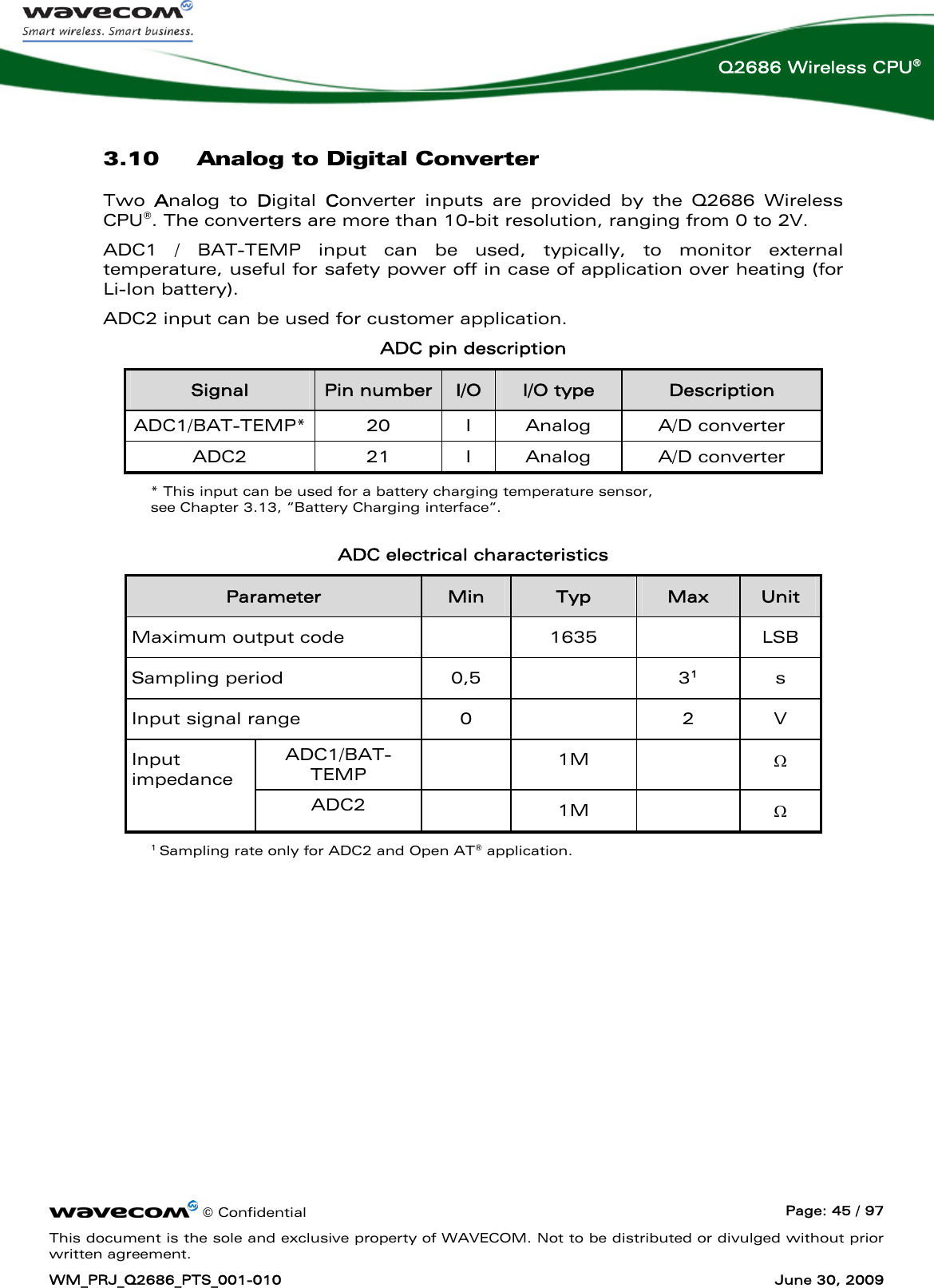      © Confidential  Page: 45 / 97 This document is the sole and exclusive property of WAVECOM. Not to be distributed or divulged without prior written agreement. WM_PRJ_Q2686_PTS_001-010  June 30, 2009  Q2686 Wireless CPU® 3.10 Analog to Digital Converter Two  Analog to Digital  Converter inputs are provided by the Q2686 Wireless CPU®. The converters are more than 10-bit resolution, ranging from 0 to 2V.  ADC1 / BAT-TEMP input can be used, typically, to monitor external temperature, useful for safety power off in case of application over heating (for Li-Ion battery). ADC2 input can be used for customer application. ADC pin description Signal  Pin number I/O  I/O type  Description ADC1/BAT-TEMP* 20  I Analog  A/D converter ADC2 21 I Analog A/D converter * This input can be used for a battery charging temperature sensor,  see Chapter 3.13, “Battery Charging interface“.  ADC electrical characteristics Parameter  Min  Typ  Max  Unit Maximum output code    1635    LSB Sampling period  0,5    31 s Input signal range  0    2  V ADC1/BAT-TEMP   1M   Ω Input impedance  ADC2   1M   Ω 1 Sampling rate only for ADC2 and Open AT® application. 