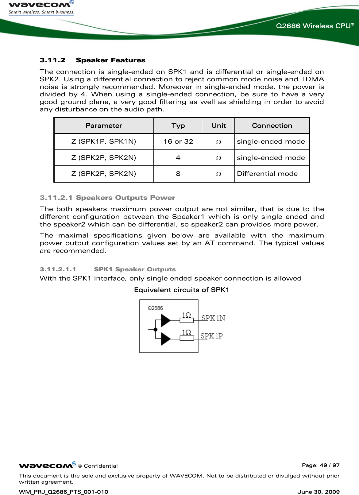      © Confidential  Page: 49 / 97 This document is the sole and exclusive property of WAVECOM. Not to be distributed or divulged without prior written agreement. WM_PRJ_Q2686_PTS_001-010  June 30, 2009  Q2686 Wireless CPU® 3.11.2 Speaker Features  The connection is single-ended on SPK1 and is differential or single-ended on SPK2. Using a differential connection to reject common mode noise and TDMA noise is strongly recommended. Moreover in single-ended mode, the power is divided by 4. When using a single-ended connection, be sure to have a very good ground plane, a very good filtering as well as shielding in order to avoid any disturbance on the audio path. Parameter  Typ  Unit  Connection Z (SPK1P, SPK1N)  16 or 32  Ω single-ended mode Z (SPK2P, SPK2N)  4  Ω single-ended mode Z (SPK2P, SPK2N)  8  Ω Differential mode 3.11.2.1 Speakers Outputs Power The both speakers maximum power output are not similar, that is due to the different configuration between the Speaker1 which is only single ended and the speaker2 which can be differential, so speaker2 can provides more power. The maximal specifications given below are available with the maximum power output configuration values set by an AT command. The typical values are recommended. 3.11.2.1.1 SPK1 Speaker Outputs With the SPK1 interface, only single ended speaker connection is allowed Equivalent circuits of SPK1   