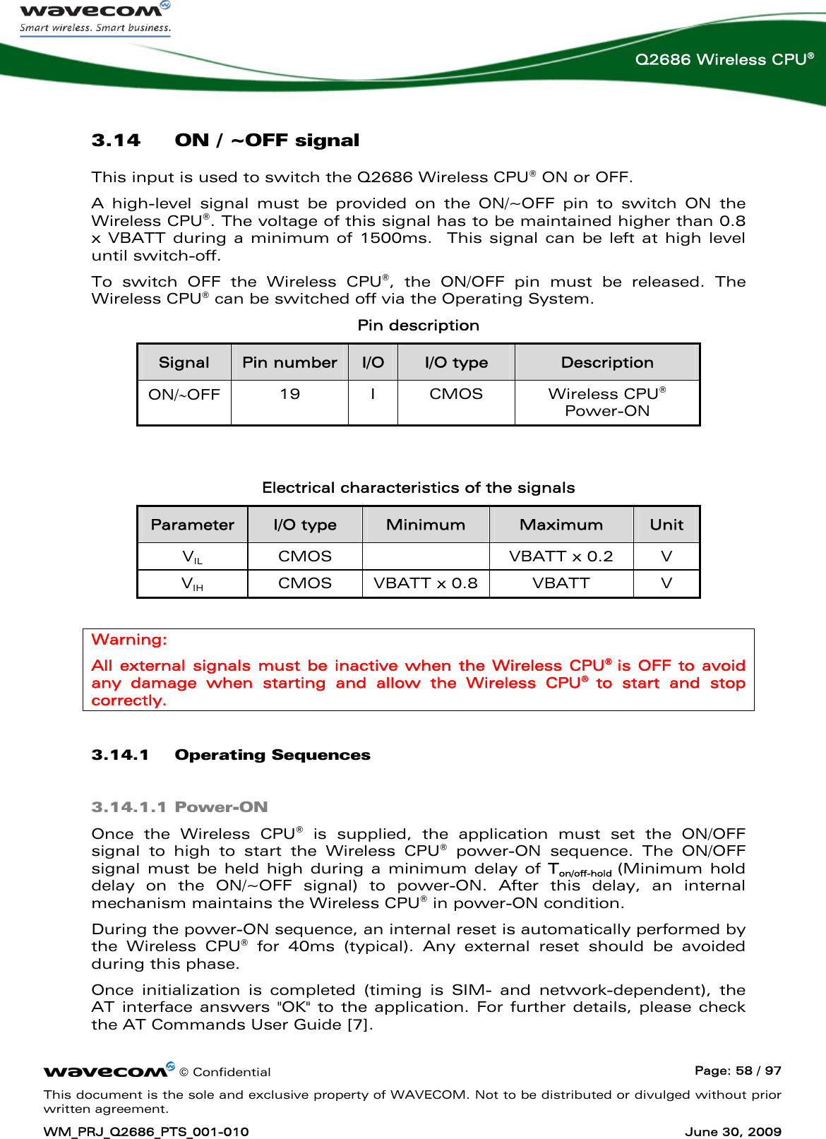     © Confidential  Page: 58 / 97 This document is the sole and exclusive property of WAVECOM. Not to be distributed or divulged without prior written agreement. WM_PRJ_Q2686_PTS_001-010  June 30, 2009  Q2686 Wireless CPU® 3.14 ON / ~OFF signal This input is used to switch the Q2686 Wireless CPU® ON or OFF.  A high-level signal must be provided on the ON/~OFF pin to switch ON the Wireless CPU®. The voltage of this signal has to be maintained higher than 0.8 x VBATT during a minimum of 1500ms.  This signal can be left at high level until switch-off. To switch OFF the Wireless CPU®, the ON/OFF pin must be released. The Wireless CPU® can be switched off via the Operating System. Pin description Signal  Pin number  I/O  I/O type  Description ON/∼OFF  19 I CMOS Wireless CPU® Power-ON   Electrical characteristics of the signals Parameter  I/O type  Minimum  Maximum  Unit VIL CMOS    VBATT x 0.2 V VIH CMOS VBATT x 0.8 VBATT V  Warning: All external signals must be inactive when the Wireless CPU®  is OFF to avoid any damage when starting and allow the Wireless CPU®  to start and stop correctly. 3.14.1 Operating Sequences 3.14.1.1 Power-ON Once the Wireless CPU® is supplied, the application must set the ON/OFF signal to high to start the Wireless CPU® power-ON sequence. The ON/OFF signal must be held high during a minimum delay of Ton/off-hold  (Minimum hold delay on the ON/~OFF signal) to power-ON. After this delay, an internal mechanism maintains the Wireless CPU® in power-ON condition. During the power-ON sequence, an internal reset is automatically performed by the Wireless CPU® for 40ms (typical). Any external reset should be avoided during this phase.  Once initialization is completed (timing is SIM- and network-dependent), the AT interface answers &quot;OK&quot; to the application. For further details, please check the AT Commands User Guide [7]. 