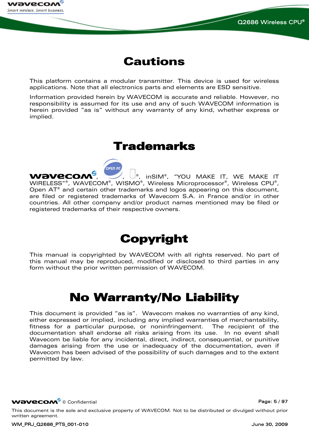      © Confidential  Page: 5 / 97 This document is the sole and exclusive property of WAVECOM. Not to be distributed or divulged without prior written agreement. WM_PRJ_Q2686_PTS_001-010  June 30, 2009  Q2686 Wireless CPU® Cautions This platform contains a modular transmitter. This device is used for wireless applications. Note that all electronics parts and elements are ESD sensitive. Information provided herein by WAVECOM is accurate and reliable. However, no responsibility is assumed for its use and any of such WAVECOM information is herein provided “as is” without any warranty of any kind, whether express or implied.  Trademarks ,  ,  ®, inSIM®, “YOU MAKE IT, WE MAKE IT WIRELESS”®, WAVECOM®, WISMO®, Wireless Microprocessor®, Wireless CPU®, Open AT® and certain other trademarks and logos appearing on this document, are filed or registered trademarks of Wavecom S.A. in France and/or in other countries. All other company and/or product names mentioned may be filed or registered trademarks of their respective owners.  Copyright This manual is copyrighted by WAVECOM with all rights reserved. No part of this manual may be reproduced, modified or disclosed to third parties in any form without the prior written permission of WAVECOM.  No Warranty/No Liability This document is provided “as is”.  Wavecom makes no warranties of any kind, either expressed or implied, including any implied warranties of merchantability, fitness for a particular purpose, or noninfringement.  The recipient of the documentation shall endorse all risks arising from its use.  In no event shall Wavecom be liable for any incidental, direct, indirect, consequential, or punitive damages arising from the use or inadequacy of the documentation, even if Wavecom has been advised of the possibility of such damages and to the extent permitted by law. 
