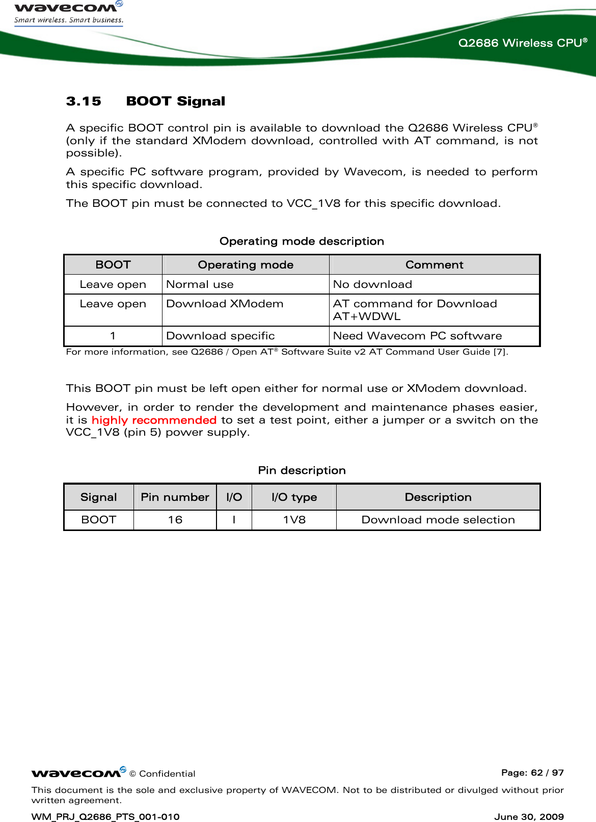      © Confidential  Page: 62 / 97 This document is the sole and exclusive property of WAVECOM. Not to be distributed or divulged without prior written agreement. WM_PRJ_Q2686_PTS_001-010  June 30, 2009  Q2686 Wireless CPU® 3.15 BOOT Signal A specific BOOT control pin is available to download the Q2686 Wireless CPU® (only if the standard XModem download, controlled with AT command, is not possible). A specific PC software program, provided by Wavecom, is needed to perform this specific download. The BOOT pin must be connected to VCC_1V8 for this specific download.  Operating mode description BOOT  Operating mode  Comment Leave open  Normal use  No download Leave open  Download XModem  AT command for Download AT+WDWL 1  Download specific  Need Wavecom PC software For more information, see Q2686 / Open AT® Software Suite v2 AT Command User Guide [7].  This BOOT pin must be left open either for normal use or XModem download. However, in order to render the development and maintenance phases easier, it is highly recommended to set a test point, either a jumper or a switch on the VCC_1V8 (pin 5) power supply.  Pin description Signal  Pin number  I/O  I/O type  Description BOOT 16 I 1V8  Download mode selection  