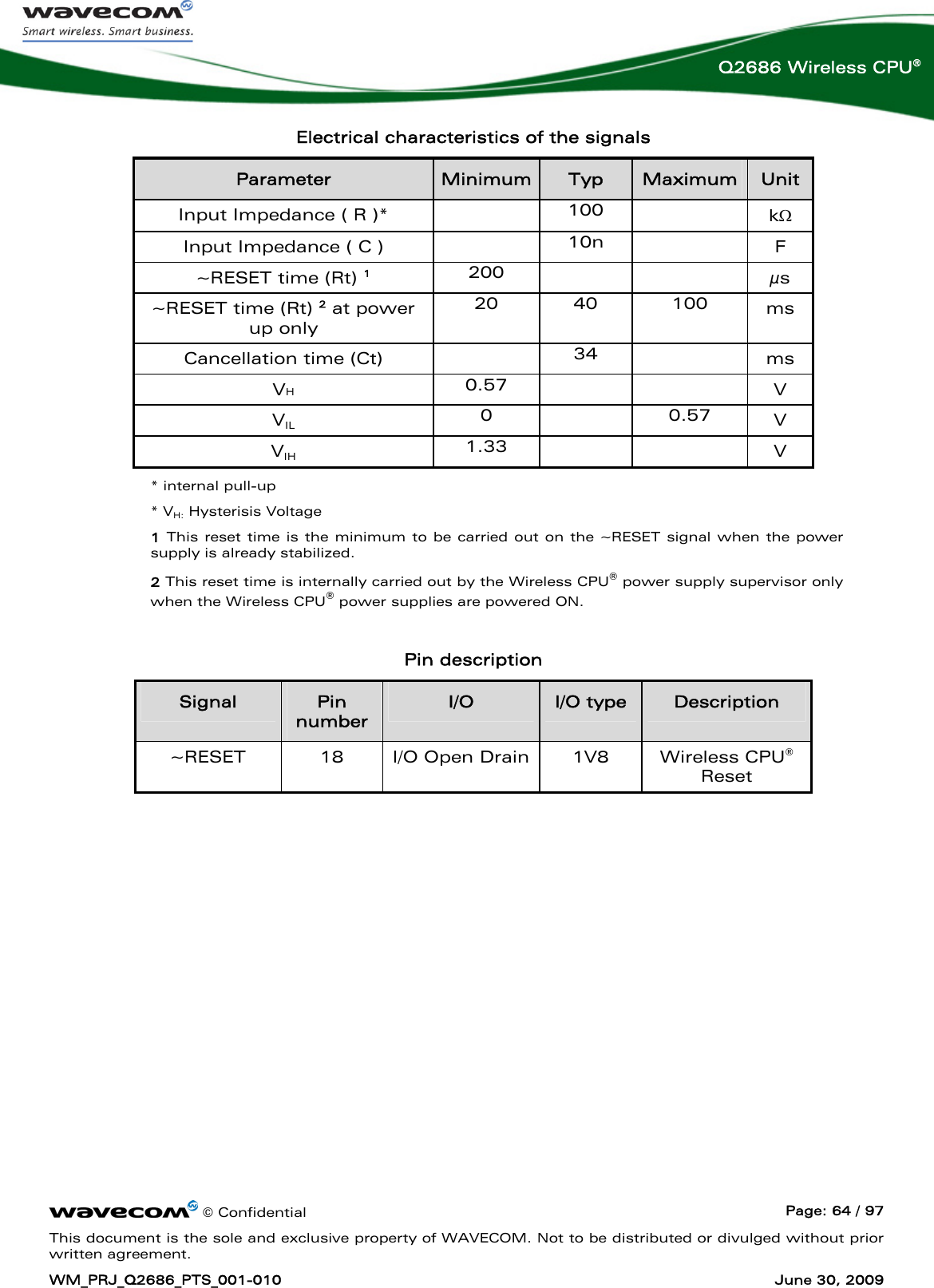      © Confidential  Page: 64 / 97 This document is the sole and exclusive property of WAVECOM. Not to be distributed or divulged without prior written agreement. WM_PRJ_Q2686_PTS_001-010  June 30, 2009  Q2686 Wireless CPU® Electrical characteristics of the signals Parameter  Minimum Typ  Maximum  Unit Input Impedance ( R )*   100   kΩ Input Impedance ( C )   10n    F ~RESET time (Rt) 1 200    μs ~RESET time (Rt) 2 at power up only 20 40 100 ms Cancellation time (Ct)   34   ms VH 0.57     V VIL 0  0.57 V VIH 1.33     V * internal pull-up * VH: Hysterisis Voltage 1 This reset time is the minimum to be carried out on the ~RESET signal when the power supply is already stabilized. 2 This reset time is internally carried out by the Wireless CPU® power supply supervisor only when the Wireless CPU® power supplies are powered ON.  Pin description Signal  Pin number I/O  I/O type  Description ~RESET  18  I/O Open Drain  1V8   Wireless CPU® Reset  