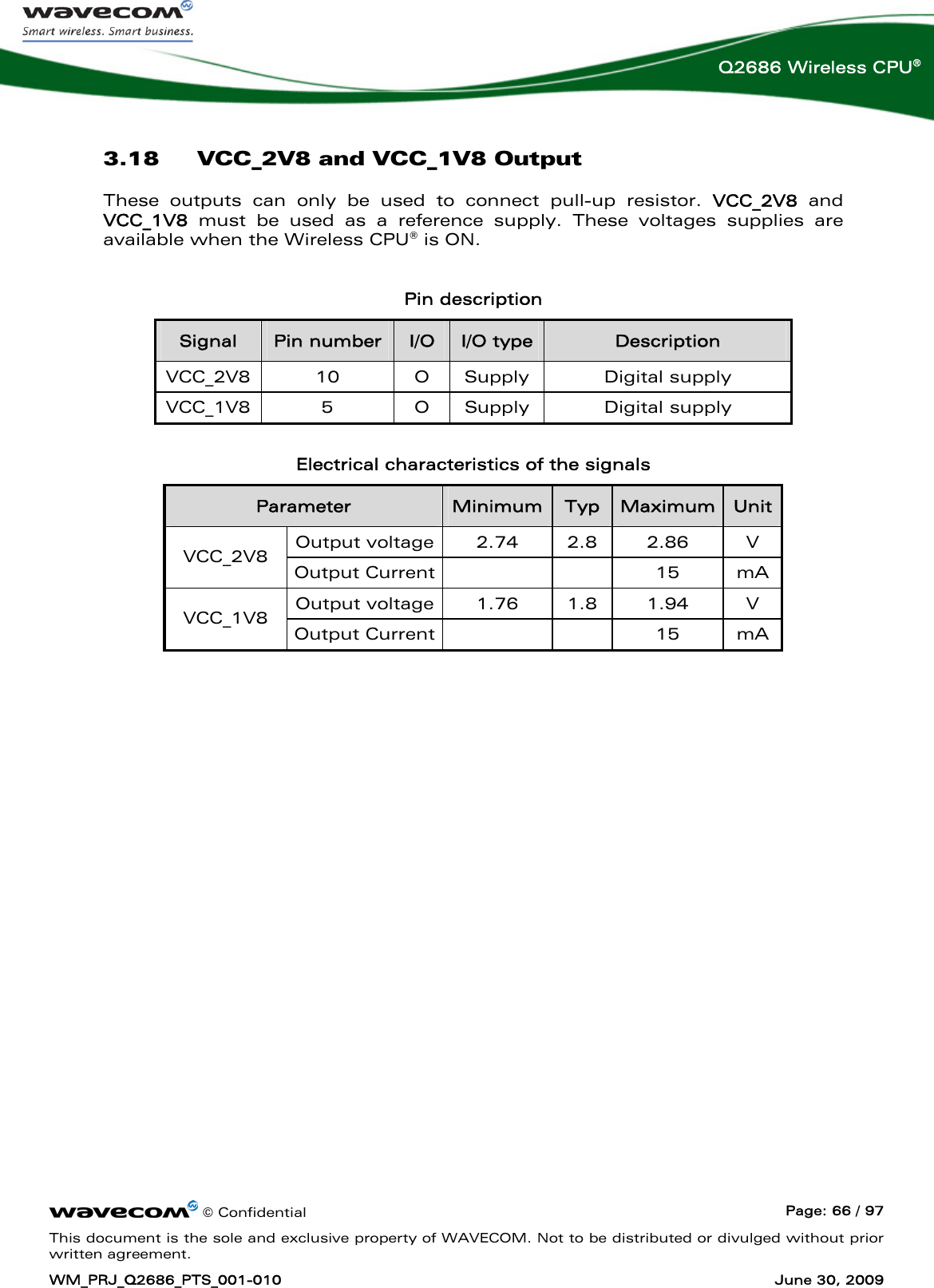     © Confidential  Page: 66 / 97 This document is the sole and exclusive property of WAVECOM. Not to be distributed or divulged without prior written agreement. WM_PRJ_Q2686_PTS_001-010  June 30, 2009  Q2686 Wireless CPU® 3.18 VCC_2V8 and VCC_1V8 Output These outputs can only be used to connect pull-up resistor. VCC_2V8  and VCC_1V8 must be used as a reference supply. These voltages supplies are available when the Wireless CPU® is ON.  Pin description Signal  Pin number  I/O  I/O type  Description VCC_2V8 10  O Supply  Digital supply VCC_1V8 5  O Supply  Digital supply  Electrical characteristics of the signals Parameter  Minimum Typ  Maximum  Unit Output voltage 2.74 2.8 2.86  V VCC_2V8  Output Current    15 mA Output voltage 1.76 1.8 1.94  V VCC_1V8  Output Current    15 mA  