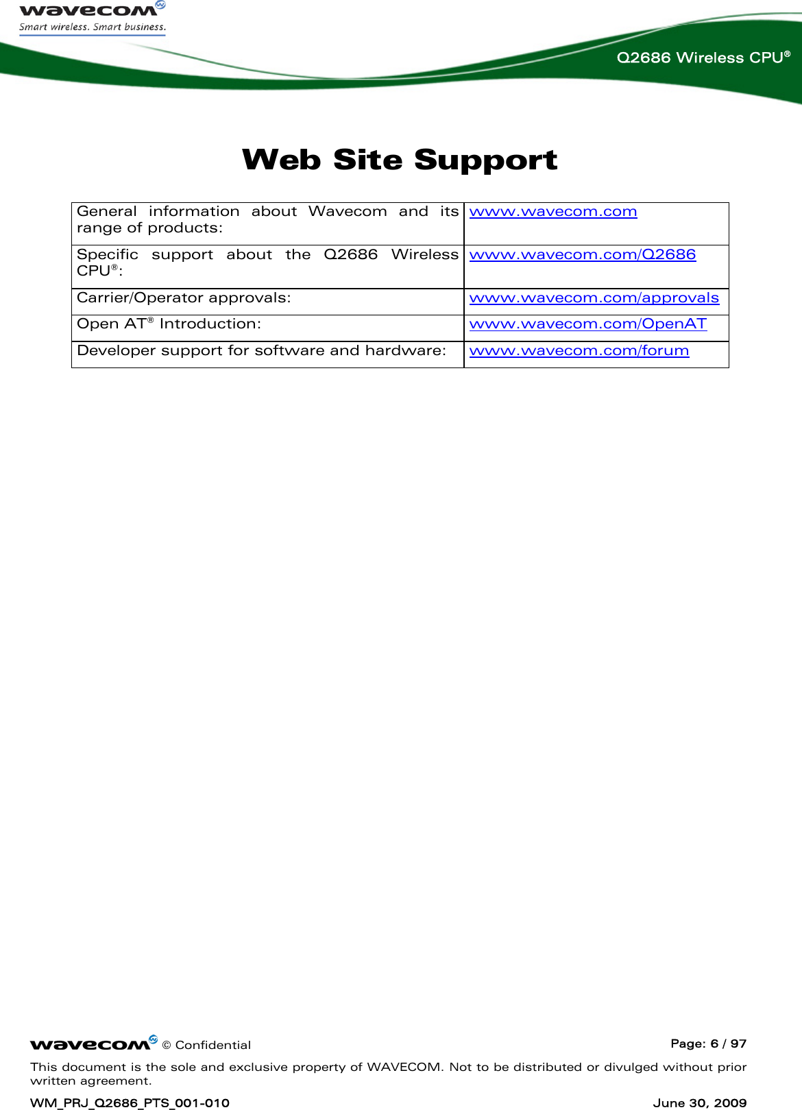      © Confidential  Page: 6 / 97 This document is the sole and exclusive property of WAVECOM. Not to be distributed or divulged without prior written agreement. WM_PRJ_Q2686_PTS_001-010  June 30, 2009  Q2686 Wireless CPU® Web Site Support General information about Wavecom and its range of products:  www.wavecom.com Specific support about the Q2686 Wireless CPU®:   www.wavecom.com/Q2686 Carrier/Operator approvals:   www.wavecom.com/approvals  Open AT® Introduction:   www.wavecom.com/OpenAT Developer support for software and hardware:   www.wavecom.com/forum  
