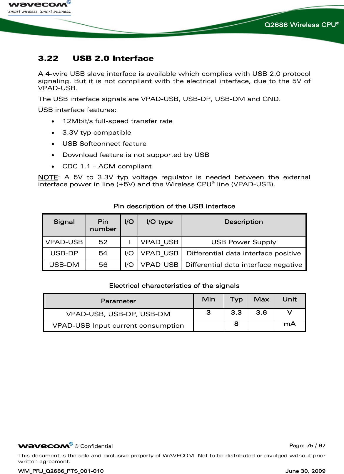      © Confidential  Page: 75 / 97 This document is the sole and exclusive property of WAVECOM. Not to be distributed or divulged without prior written agreement. WM_PRJ_Q2686_PTS_001-010  June 30, 2009  Q2686 Wireless CPU® 3.22 USB 2.0 Interface A 4-wire USB slave interface is available which complies with USB 2.0 protocol signaling. But it is not compliant with the electrical interface, due to the 5V of VPAD-USB.  The USB interface signals are VPAD-USB, USB-DP, USB-DM and GND. USB interface features: • 12Mbit/s full-speed transfer rate • 3.3V typ compatible • USB Softconnect feature • Download feature is not supported by USB • CDC 1.1 – ACM compliant  NOTE: A 5V to 3.3V typ voltage regulator is needed between the external interface power in line (+5V) and the Wireless CPU® line (VPAD-USB).  Pin description of the USB interface Signal  Pin number I/O  I/O type  Description VPAD-USB 52  I VPAD_USB USB Power Supply  USB-DP 54 I/O VPAD_USB Differential data interface positive USB-DM 56 I/O VPAD_USB Differential data interface negative  Electrical characteristics of the signals Parameter  Min  Typ  Max  Unit VPAD-USB, USB-DP, USB-DM  3  3.3  3.6  V VPAD-USB Input current consumption   8   mA   