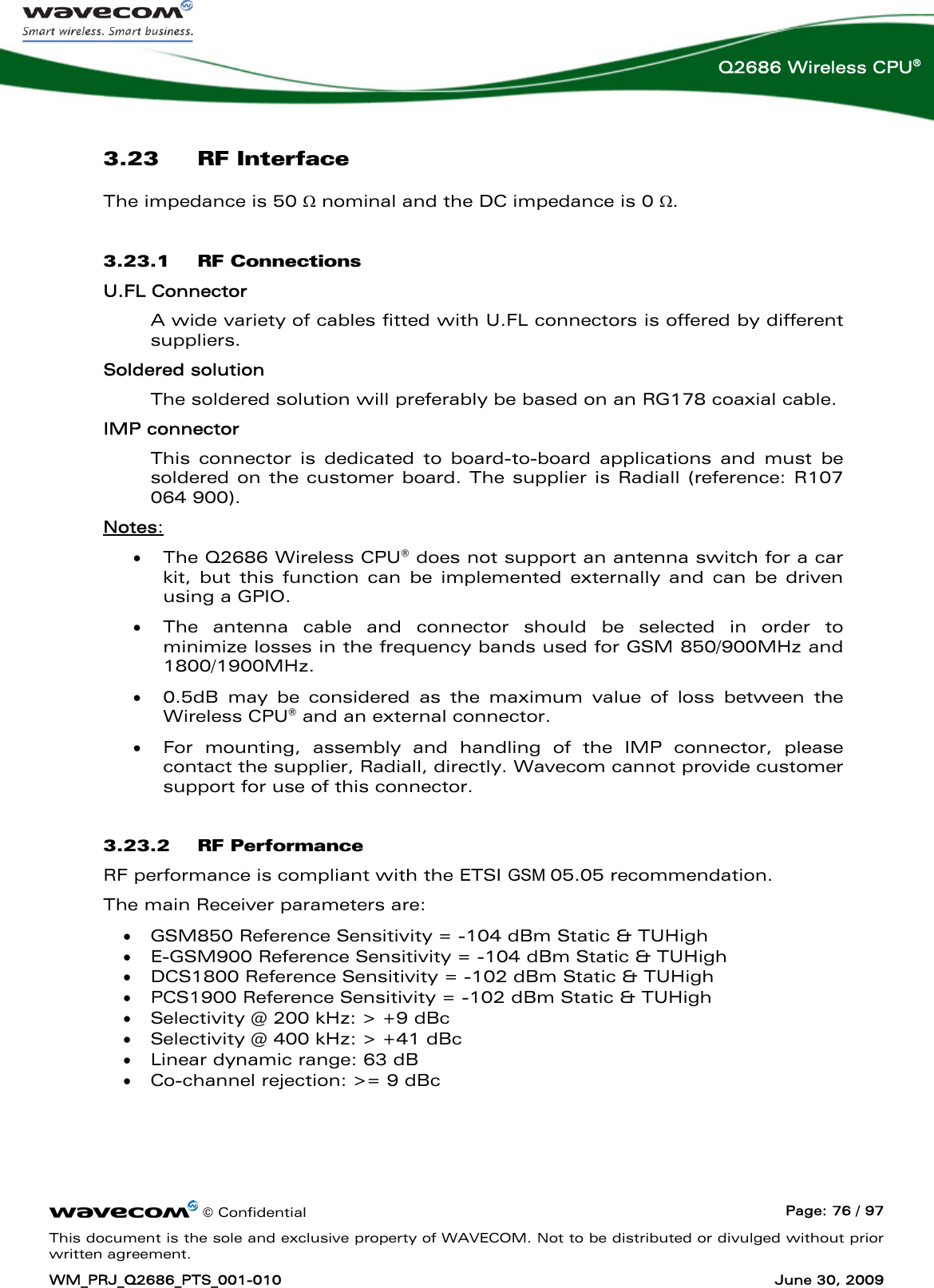      © Confidential  Page: 76 / 97 This document is the sole and exclusive property of WAVECOM. Not to be distributed or divulged without prior written agreement. WM_PRJ_Q2686_PTS_001-010  June 30, 2009  Q2686 Wireless CPU® 3.23 RF Interface The impedance is 50 Ω nominal and the DC impedance is 0 Ω. 3.23.1 RF Connections U.FL Connector A wide variety of cables fitted with U.FL connectors is offered by different suppliers. Soldered solution  The soldered solution will preferably be based on an RG178 coaxial cable. IMP connector  This connector is dedicated to board-to-board applications and must be soldered on the customer board. The supplier is Radiall (reference: R107 064 900). Notes: • The Q2686 Wireless CPU® does not support an antenna switch for a car kit, but this function can be implemented externally and can be driven using a GPIO. • The antenna cable and connector should be selected in order to minimize losses in the frequency bands used for GSM 850/900MHz and 1800/1900MHz. • 0.5dB may be considered as the maximum value of loss between the Wireless CPU® and an external connector. • For mounting, assembly and handling of the IMP connector, please contact the supplier, Radiall, directly. Wavecom cannot provide customer support for use of this connector. 3.23.2 RF Performance RF performance is compliant with the ETSI GSM 05.05 recommendation. The main Receiver parameters are:  •  GSM850 Reference Sensitivity = -104 dBm Static &amp; TUHigh •  E-GSM900 Reference Sensitivity = -104 dBm Static &amp; TUHigh •  DCS1800 Reference Sensitivity = -102 dBm Static &amp; TUHigh •  PCS1900 Reference Sensitivity = -102 dBm Static &amp; TUHigh •  Selectivity @ 200 kHz: &gt; +9 dBc  •  Selectivity @ 400 kHz: &gt; +41 dBc •  Linear dynamic range: 63 dB •  Co-channel rejection: &gt;= 9 dBc  