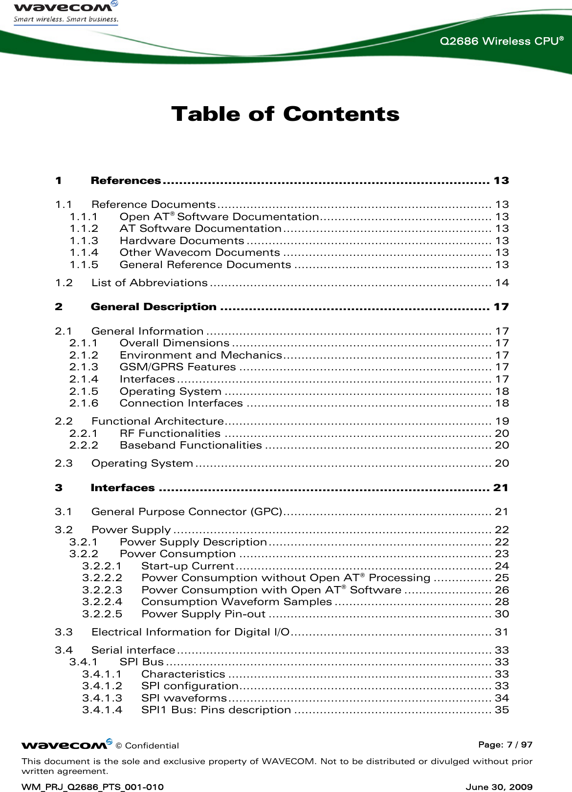      © Confidential  Page: 7 / 97 This document is the sole and exclusive property of WAVECOM. Not to be distributed or divulged without prior written agreement. WM_PRJ_Q2686_PTS_001-010  June 30, 2009  Q2686 Wireless CPU® Table of Contents  1 References ................................................................................ 13 1.1 Reference Documents........................................................................... 13 1.1.1 Open AT® Software Documentation............................................... 13 1.1.2 AT Software Documentation......................................................... 13 1.1.3 Hardware Documents ................................................................... 13 1.1.4 Other Wavecom Documents ......................................................... 13 1.1.5 General Reference Documents ...................................................... 13 1.2 List of Abbreviations ............................................................................. 14 2 General Description .................................................................. 17 2.1 General Information .............................................................................. 17 2.1.1 Overall Dimensions ....................................................................... 17 2.1.2 Environment and Mechanics......................................................... 17 2.1.3 GSM/GPRS Features ..................................................................... 17 2.1.4 Interfaces ...................................................................................... 17 2.1.5 Operating System ......................................................................... 18 2.1.6 Connection Interfaces ................................................................... 18 2.2 Functional Architecture......................................................................... 19 2.2.1 RF Functionalities ......................................................................... 20 2.2.2 Baseband Functionalities .............................................................. 20 2.3 Operating System................................................................................. 20 3 Interfaces ................................................................................. 21 3.1 General Purpose Connector (GPC)......................................................... 21 3.2 Power Supply ....................................................................................... 22 3.2.1 Power Supply Description............................................................. 22 3.2.2 Power Consumption ..................................................................... 23 3.2.2.1 Start-up Current...................................................................... 24 3.2.2.2 Power Consumption without Open AT® Processing ................ 25 3.2.2.3 Power Consumption with Open AT® Software ........................ 26 3.2.2.4 Consumption Waveform Samples ........................................... 28 3.2.2.5 Power Supply Pin-out ............................................................. 30 3.3 Electrical Information for Digital I/O....................................................... 31 3.4 Serial interface...................................................................................... 33 3.4.1 SPI Bus ......................................................................................... 33 3.4.1.1 Characteristics ........................................................................ 33 3.4.1.2 SPI configuration..................................................................... 33 3.4.1.3 SPI waveforms........................................................................ 34 3.4.1.4 SPI1 Bus: Pins description ...................................................... 35 