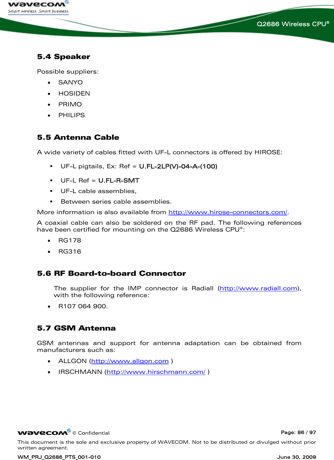      © Confidential  Page: 86 / 97 This document is the sole and exclusive property of WAVECOM. Not to be distributed or divulged without prior written agreement. WM_PRJ_Q2686_PTS_001-010  June 30, 2009  Q2686 Wireless CPU® 5.4 Speaker Possible suppliers: • SANYO • HOSIDEN • PRIMO • PHILIPS 5.5 Antenna Cable A wide variety of cables fitted with UF-L connectors is offered by HIROSE:  UF-L pigtails, Ex: Ref = U.FL-2LP(V)-04-A-(100)  UF-L Ref = U.FL-R-SMT  UF-L cable assemblies,  Between series cable assemblies. More information is also available from http://www.hirose-connectors.com/. A coaxial cable can also be soldered on the RF pad. The following references have been certified for mounting on the Q2686 Wireless CPU®: • RG178 • RG316 5.6 RF Board-to-board Connector The supplier for the IMP connector is Radiall (http://www.radiall.com), with the following reference:  • R107 064 900. 5.7 GSM Antenna GSM antennas and support for antenna adaptation can be obtained from manufacturers such as: • ALLGON (http://www.allgon.com ) • IRSCHMANN (http://www.hirschmann.com/ ) 