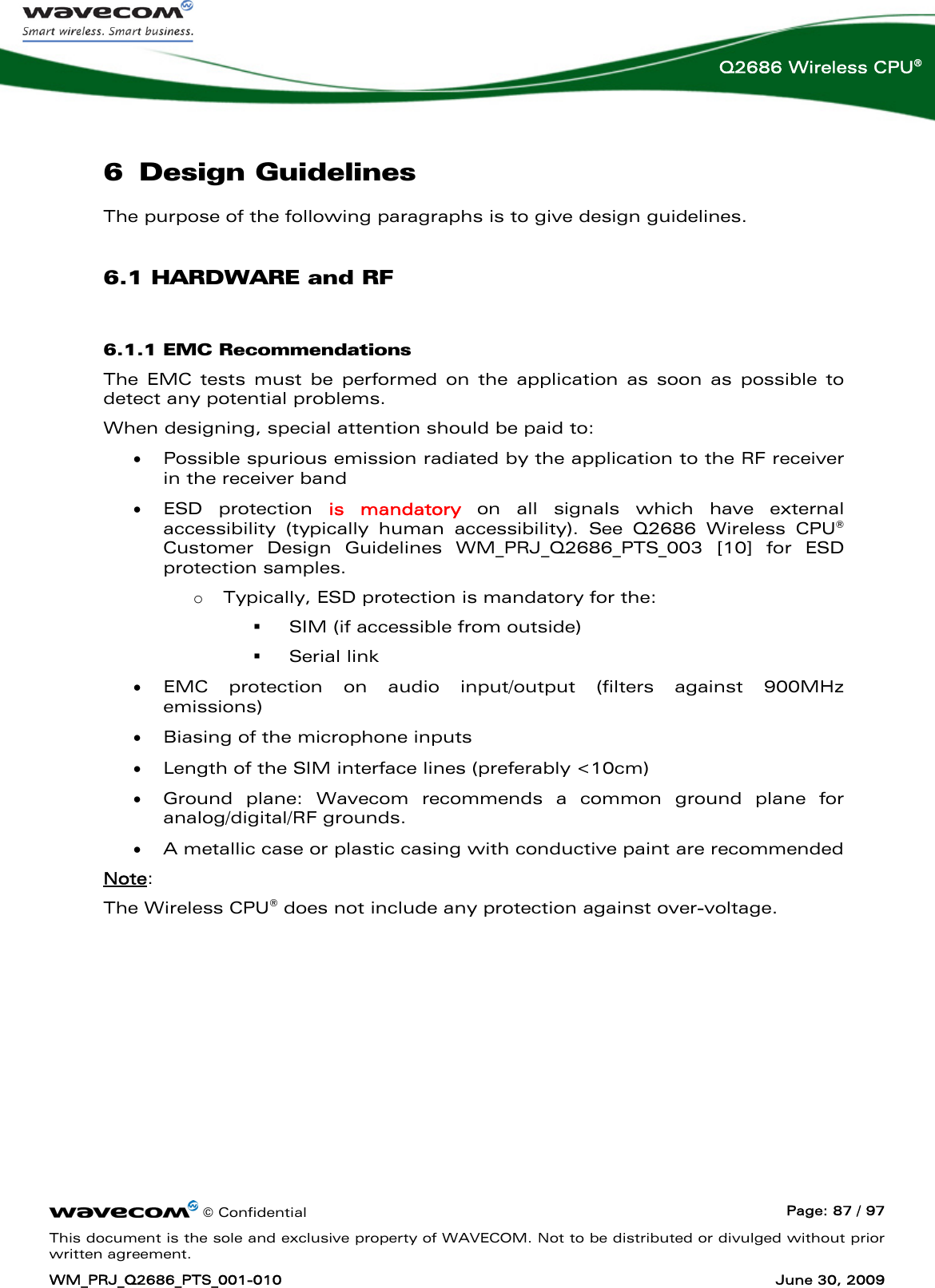      © Confidential  Page: 87 / 97 This document is the sole and exclusive property of WAVECOM. Not to be distributed or divulged without prior written agreement. WM_PRJ_Q2686_PTS_001-010  June 30, 2009  Q2686 Wireless CPU® 6 Design Guidelines The purpose of the following paragraphs is to give design guidelines.  6.1 HARDWARE and RF 6.1.1 EMC Recommendations The EMC tests must be performed on the application as soon as possible to detect any potential problems. When designing, special attention should be paid to: • Possible spurious emission radiated by the application to the RF receiver in the receiver band • ESD protection is mandatory on all signals which have external accessibility (typically human accessibility). See Q2686 Wireless CPU® Customer Design Guidelines WM_PRJ_Q2686_PTS_003 [10] for ESD protection samples.  o Typically, ESD protection is mandatory for the:   SIM (if accessible from outside)   Serial link • EMC protection on audio input/output (filters against 900MHz emissions) • Biasing of the microphone inputs • Length of the SIM interface lines (preferably &lt;10cm) • Ground plane: Wavecom recommends a common ground plane for analog/digital/RF grounds. • A metallic case or plastic casing with conductive paint are recommended Note: The Wireless CPU® does not include any protection against over-voltage. 