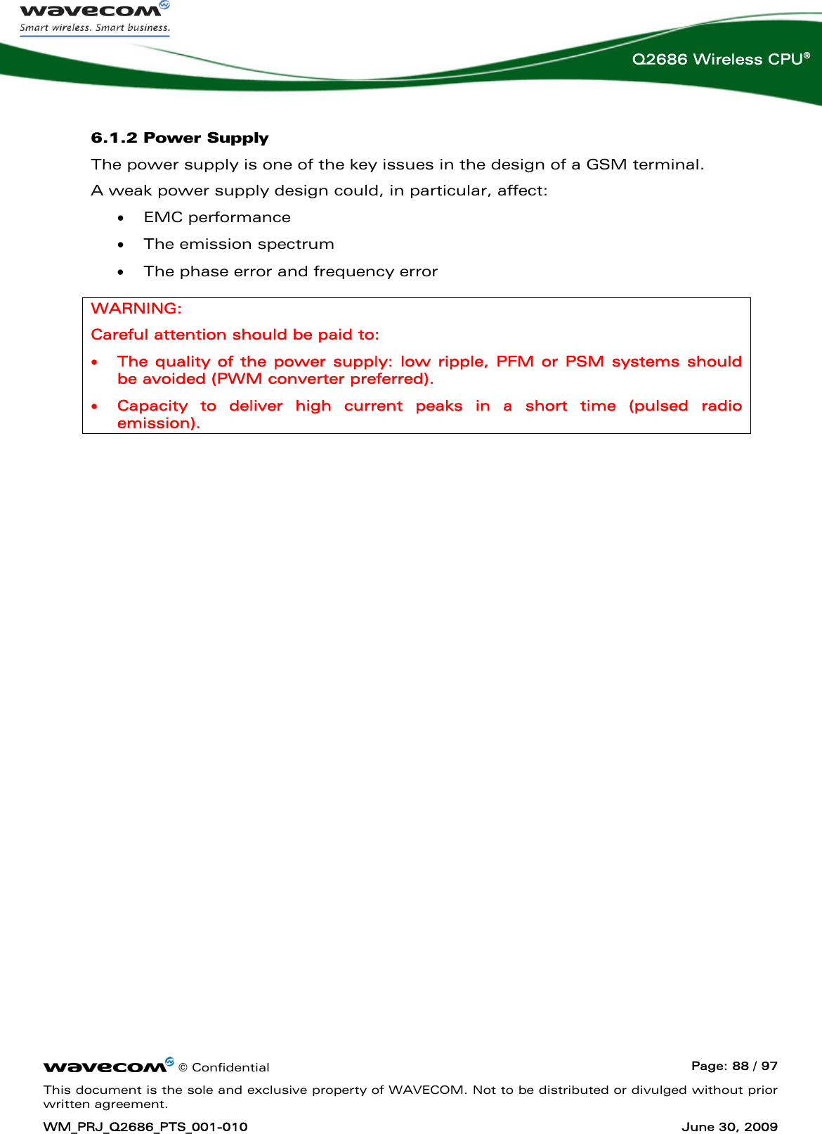      © Confidential  Page: 88 / 97 This document is the sole and exclusive property of WAVECOM. Not to be distributed or divulged without prior written agreement. WM_PRJ_Q2686_PTS_001-010  June 30, 2009  Q2686 Wireless CPU® 6.1.2 Power Supply The power supply is one of the key issues in the design of a GSM terminal. A weak power supply design could, in particular, affect: • EMC performance • The emission spectrum  • The phase error and frequency error WARNING: Careful attention should be paid to: • The quality of the power supply: low ripple, PFM or PSM systems should be avoided (PWM converter preferred). • Capacity to deliver high current peaks in a short time (pulsed radio emission).  