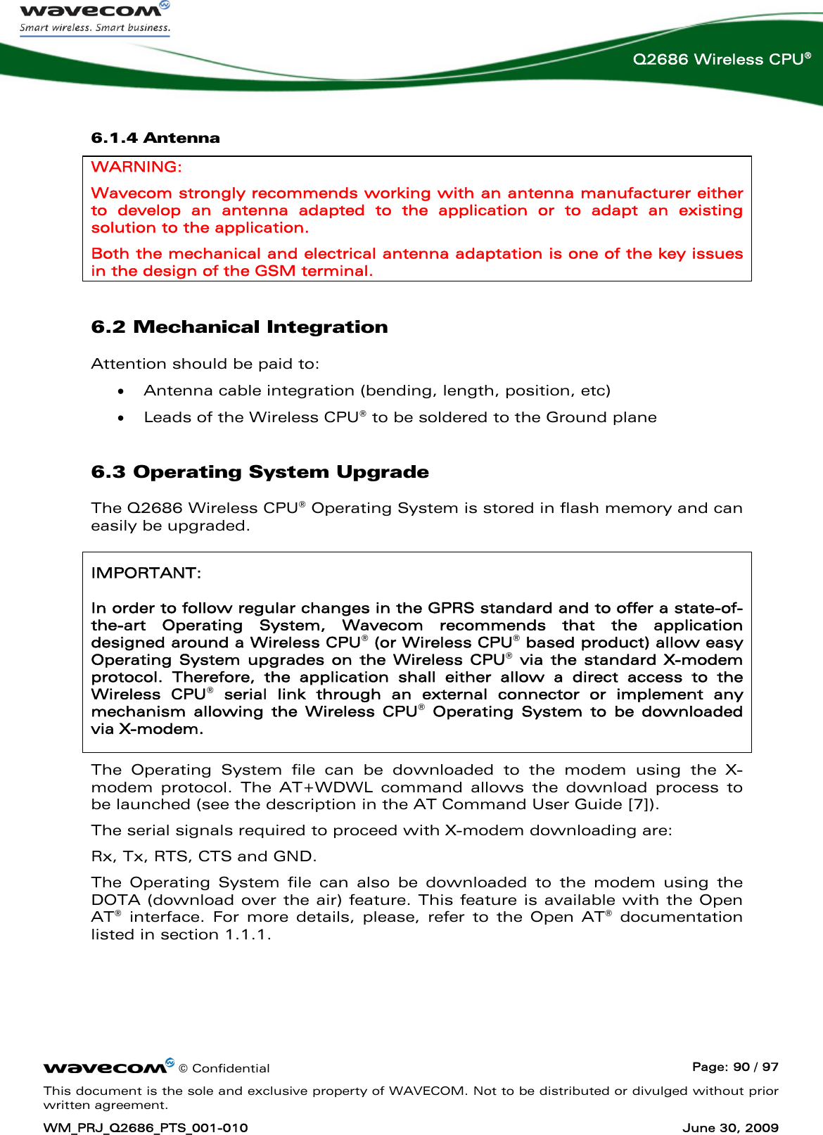      © Confidential  Page: 90 / 97 This document is the sole and exclusive property of WAVECOM. Not to be distributed or divulged without prior written agreement. WM_PRJ_Q2686_PTS_001-010  June 30, 2009  Q2686 Wireless CPU® 6.1.4 Antenna WARNING: Wavecom strongly recommends working with an antenna manufacturer either to develop an antenna adapted to the application or to adapt an existing solution to the application.  Both the mechanical and electrical antenna adaptation is one of the key issues in the design of the GSM terminal. 6.2 Mechanical Integration Attention should be paid to: • Antenna cable integration (bending, length, position, etc) • Leads of the Wireless CPU® to be soldered to the Ground plane 6.3 Operating System Upgrade The Q2686 Wireless CPU® Operating System is stored in flash memory and can easily be upgraded. IMPORTANT: In order to follow regular changes in the GPRS standard and to offer a state-of-the-art Operating System, Wavecom recommends that the application designed around a Wireless CPU® (or Wireless CPU® based product) allow easy Operating System upgrades on the Wireless CPU® via the standard X-modem protocol. Therefore, the application shall either allow a direct access to the Wireless CPU® serial link through an external connector or implement any mechanism allowing the Wireless CPU® Operating System to be downloaded via X-modem. The Operating System file can be downloaded to the modem using the X-modem protocol. The AT+WDWL command allows the download process to be launched (see the description in the AT Command User Guide [7]). The serial signals required to proceed with X-modem downloading are: Rx, Tx, RTS, CTS and GND. The Operating System file can also be downloaded to the modem using the DOTA (download over the air) feature. This feature is available with the Open AT® interface. For more details, please, refer to the Open AT® documentation listed in section 1.1.1. 