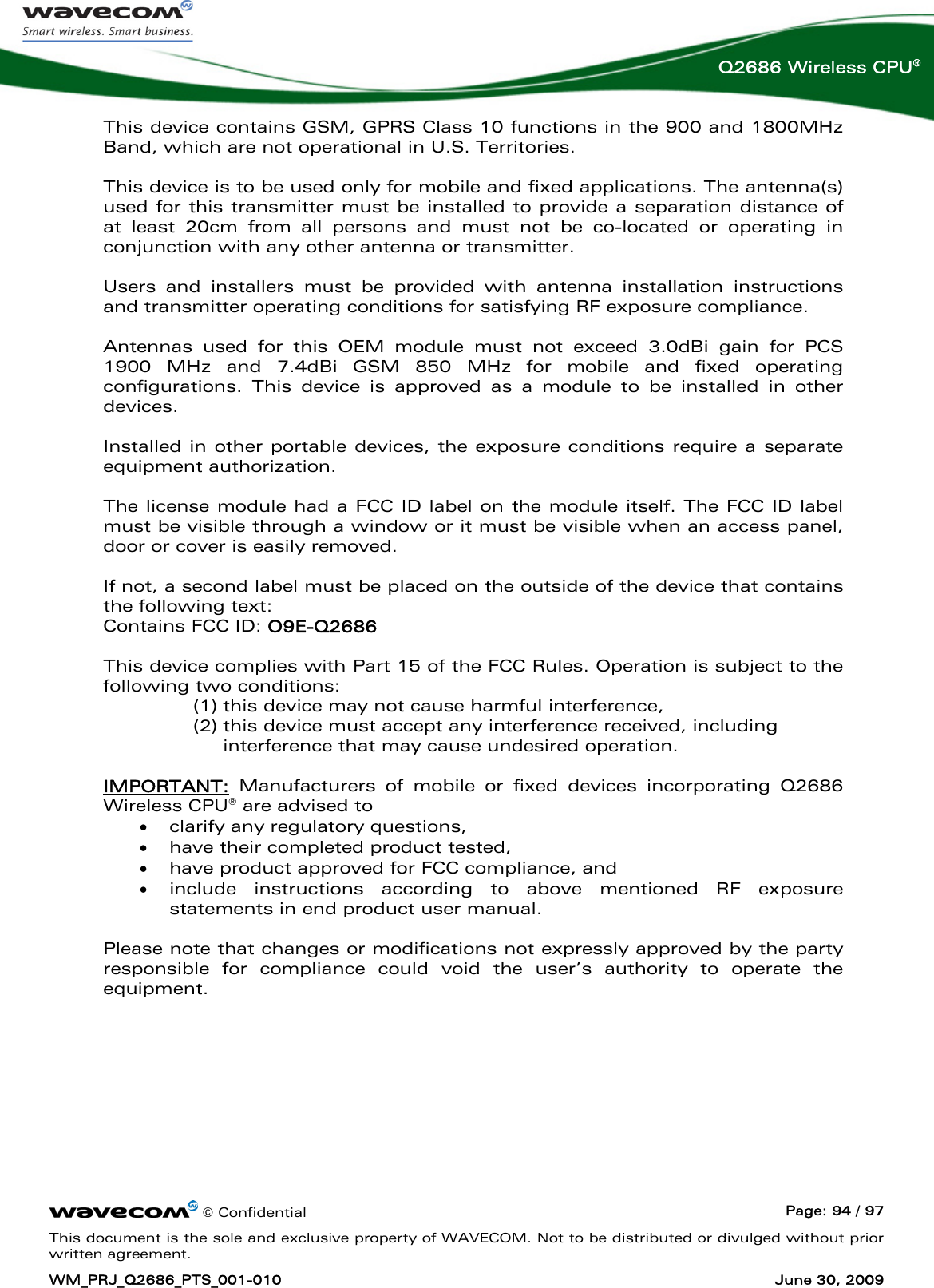      © Confidential  Page: 94 / 97 This document is the sole and exclusive property of WAVECOM. Not to be distributed or divulged without prior written agreement. WM_PRJ_Q2686_PTS_001-010  June 30, 2009  Q2686 Wireless CPU® This device contains GSM, GPRS Class 10 functions in the 900 and 1800MHz Band, which are not operational in U.S. Territories.   This device is to be used only for mobile and fixed applications. The antenna(s) used for this transmitter must be installed to provide a separation distance of at least 20cm from all persons and must not be co-located or operating in conjunction with any other antenna or transmitter.    Users and installers must be provided with antenna installation instructions and transmitter operating conditions for satisfying RF exposure compliance.  Antennas used for this OEM module must not exceed 3.0dBi gain for PCS 1900 MHz and 7.4dBi GSM 850 MHz for mobile and fixed operating configurations. This device is approved as a module to be installed in other devices.  Installed in other portable devices, the exposure conditions require a separate equipment authorization.   The license module had a FCC ID label on the module itself. The FCC ID label must be visible through a window or it must be visible when an access panel, door or cover is easily removed.    If not, a second label must be placed on the outside of the device that contains the following text:  Contains FCC ID: O9E-Q2686   This device complies with Part 15 of the FCC Rules. Operation is subject to the following two conditions:  (1) this device may not cause harmful interference,  (2) this device must accept any interference received, including interference that may cause undesired operation.   IMPORTANT: Manufacturers of mobile or fixed devices incorporating Q2686 Wireless CPU® are advised to • clarify any regulatory questions, • have their completed product tested, • have product approved for FCC compliance, and • include instructions according to above mentioned RF exposure statements in end product user manual.   Please note that changes or modifications not expressly approved by the party responsible for compliance could void the user’s authority to operate the equipment. 