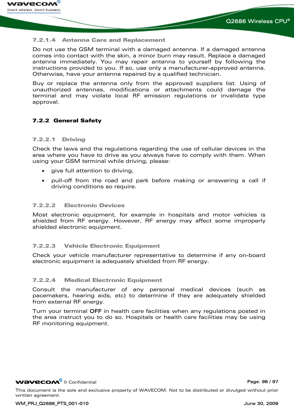      © Confidential  Page: 96 / 97 This document is the sole and exclusive property of WAVECOM. Not to be distributed or divulged without prior written agreement. WM_PRJ_Q2686_PTS_001-010  June 30, 2009  Q2686 Wireless CPU® 7.2.1.4 Antenna Care and Replacement Do not use the GSM terminal with a damaged antenna. If a damaged antenna comes into contact with the skin, a minor burn may result. Replace a damaged antenna immediately. You may repair antenna to yourself by following the instructions provided to you. If so, use only a manufacturer-approved antenna. Otherwise, have your antenna repaired by a qualified technician. Buy or replace the antenna only from the approved suppliers list. Using of unauthorized antennas, modifications or attachments could damage the terminal and may violate local RF emission regulations or invalidate type approval. 7.2.2  General Safety 7.2.2.1 Driving Check the laws and the regulations regarding the use of cellular devices in the area where you have to drive as you always have to comply with them. When using your GSM terminal while driving, please: • give full attention to driving, • pull-off from the road and park before making or answering a call if driving conditions so require. 7.2.2.2  Electronic Devices Most electronic equipment, for example in hospitals and motor vehicles is shielded from RF energy. However, RF energy may affect some improperly shielded electronic equipment. 7.2.2.3  Vehicle Electronic Equipment Check your vehicle manufacturer representative to determine if any on-board electronic equipment is adequately shielded from RF energy. 7.2.2.4  Medical Electronic Equipment Consult the manufacturer of any personal medical devices (such as pacemakers, hearing aids, etc) to determine if they are adequately shielded from external RF energy. Turn your terminal OFF in health care facilities when any regulations posted in the area instruct you to do so. Hospitals or health care facilities may be using RF monitoring equipment. 