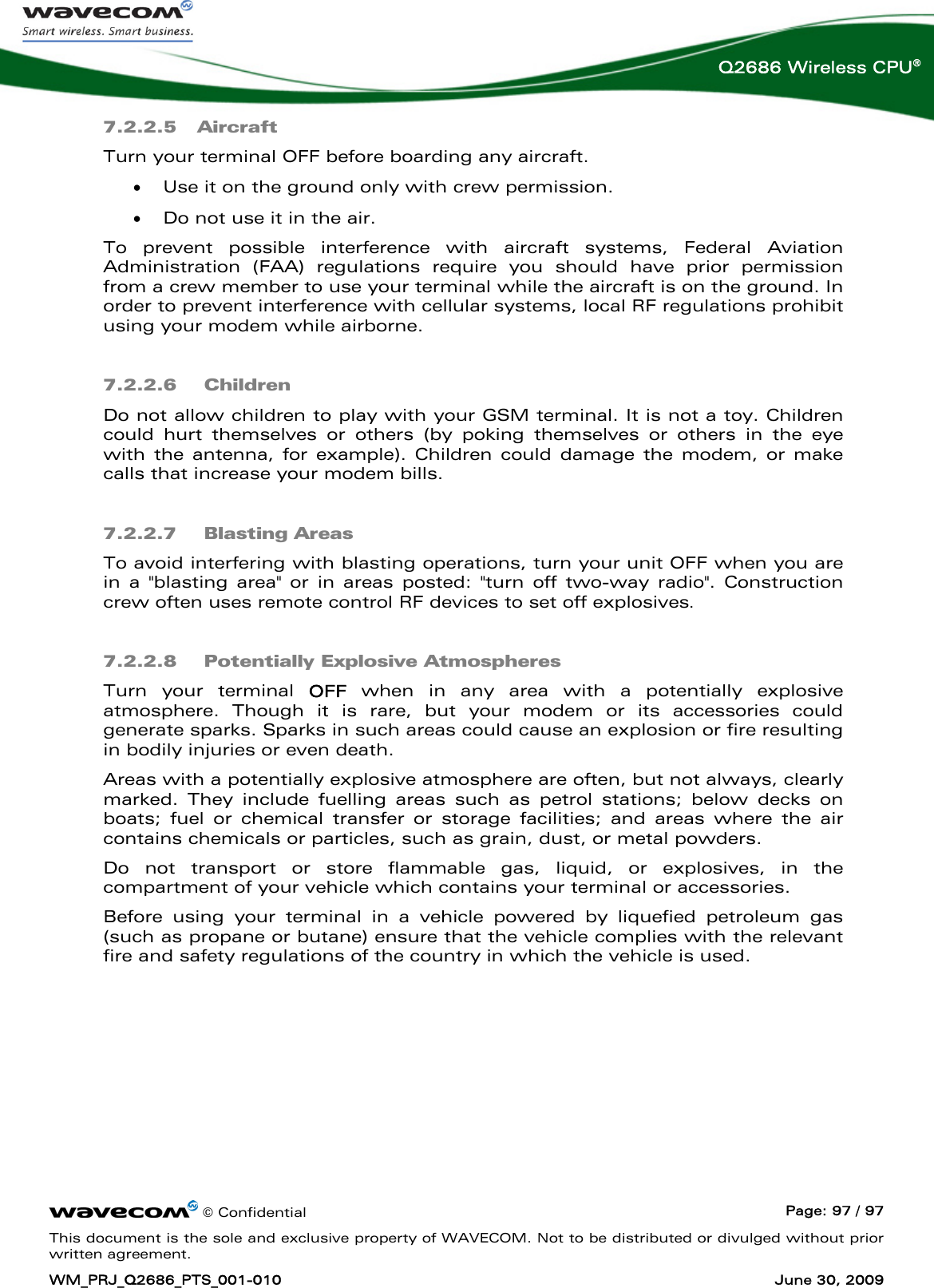     © Confidential  Page: 97 / 97 This document is the sole and exclusive property of WAVECOM. Not to be distributed or divulged without prior written agreement. WM_PRJ_Q2686_PTS_001-010  June 30, 2009  Q2686 Wireless CPU® 7.2.2.5 Aircraft Turn your terminal OFF before boarding any aircraft. • Use it on the ground only with crew permission. • Do not use it in the air. To prevent possible interference with aircraft systems, Federal Aviation Administration (FAA) regulations require you should have prior permission from a crew member to use your terminal while the aircraft is on the ground. In order to prevent interference with cellular systems, local RF regulations prohibit using your modem while airborne. 7.2.2.6  Children Do not allow children to play with your GSM terminal. It is not a toy. Children could hurt themselves or others (by poking themselves or others in the eye with the antenna, for example). Children could damage the modem, or make calls that increase your modem bills. 7.2.2.7  Blasting Areas To avoid interfering with blasting operations, turn your unit OFF when you are in a &quot;blasting area&quot; or in areas posted: &quot;turn off two-way radio&quot;. Construction crew often uses remote control RF devices to set off explosives. 7.2.2.8  Potentially Explosive Atmospheres Turn your terminal OFF when in any area with a potentially explosive atmosphere. Though it is rare, but your modem or its accessories could generate sparks. Sparks in such areas could cause an explosion or fire resulting in bodily injuries or even death. Areas with a potentially explosive atmosphere are often, but not always, clearly marked. They include fuelling areas such as petrol stations; below decks on boats; fuel or chemical transfer or storage facilities; and areas where the air contains chemicals or particles, such as grain, dust, or metal powders. Do not transport or store flammable gas, liquid, or explosives, in the compartment of your vehicle which contains your terminal or accessories. Before using your terminal in a vehicle powered by liquefied petroleum gas (such as propane or butane) ensure that the vehicle complies with the relevant fire and safety regulations of the country in which the vehicle is used. 
