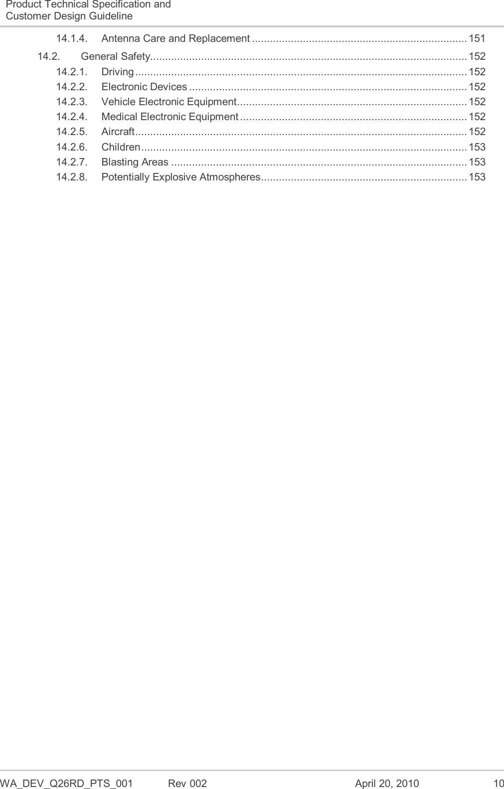  WA_DEV_Q26RD_PTS_001  Rev 002  April 20, 2010 10 Product Technical Specification and Customer Design Guideline  14.1.4. Antenna Care and Replacement ........................................................................ 151 14.2. General Safety.......................................................................................................... 152 14.2.1. Driving ............................................................................................................... 152 14.2.2. Electronic Devices ............................................................................................. 152 14.2.3. Vehicle Electronic Equipment ............................................................................. 152 14.2.4. Medical Electronic Equipment ............................................................................ 152 14.2.5. Aircraft ............................................................................................................... 152 14.2.6. Children ............................................................................................................. 153 14.2.7. Blasting Areas ................................................................................................... 153 14.2.8. Potentially Explosive Atmospheres..................................................................... 153  