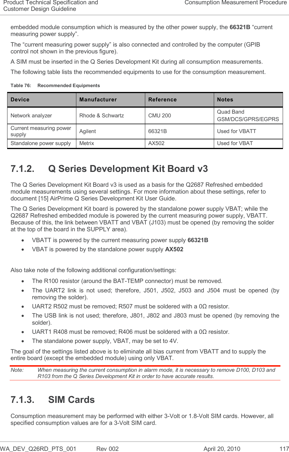   WA_DEV_Q26RD_PTS_001  Rev 002  April 20, 2010 117 Product Technical Specification and Customer Design Guideline Consumption Measurement Procedure embedded module consumption which is measured by the other power supply, the 66321B “current measuring power supply”. The “current measuring power supply” is also connected and controlled by the computer (GPIB control not shown in the previous figure). A SIM must be inserted in the Q Series Development Kit during all consumption measurements. The following table lists the recommended equipments to use for the consumption measurement. Table 76:  Recommended Equipments Device Manufacturer Reference Notes Network analyzer Rhode &amp; Schwartz CMU 200 Quad Band GSM/DCS/GPRS/EGPRS Current measuring power supply Agilent 66321B Used for VBATT Standalone power supply Metrix AX502 Used for VBAT 7.1.2.  Q Series Development Kit Board v3 The Q Series Development Kit Board v3 is used as a basis for the Q2687 Refreshed embedded module measurements using several settings. For more information about these settings, refer to document [15] AirPrime Q Series Development Kit User Guide. The Q Series Development Kit board is powered by the standalone power supply VBAT; while the Q2687 Refreshed embedded module is powered by the current measuring power supply, VBATT. Because of this, the link between VBATT and VBAT (J103) must be opened (by removing the solder at the top of the board in the SUPPLY area).   VBATT is powered by the current measuring power supply 66321B   VBAT is powered by the standalone power supply AX502  Also take note of the following additional configuration/settings:   The R100 resistor (around the BAT-TEMP connector) must be removed.   The  UART2  link  is  not  used;  therefore,  J501,  J502,  J503  and  J504  must  be  opened  (by removing the solder).   UART2 R502 must be removed; R507 must be soldered with a 0Ω resistor.   The USB link is not used; therefore, J801, J802 and J803 must be opened (by removing the solder).   UART1 R408 must be removed; R406 must be soldered with a 0Ω resistor.   The standalone power supply, VBAT, may be set to 4V. The goal of the settings listed above is to eliminate all bias current from VBATT and to supply the entire board (except the embedded module) using only VBAT. Note:   When measuring the current consumption in alarm mode, it is necessary to remove D100, D103 and R103 from the Q Series Development Kit in order to have accurate results. 7.1.3.  SIM Cards Consumption measurement may be performed with either 3-Volt or 1.8-Volt SIM cards. However, all specified consumption values are for a 3-Volt SIM card. 